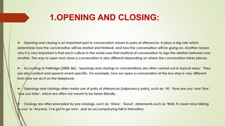 1.OPENING AND CLOSING:
 Opening and closing is an important part in conversation shown in pairs of utterances. It plays a big role which
determines how the conversation will be started and finished, and how the conversation will be going on. Another reason
why it is very important is that each culture in this world uses that method of conversation to sign the relation between one
another. The way to open and close a conversation is also different depending on where the conversation takes places.
 According to Paltridge (2000: 86), “openings and closings in conversations are often carried out in typical ways.” They
are also context and speech-event-specific. For example, how we open a conversation at the bus stop is very different
from how we do it on the telephone.
 Openings and closings often make use of pairs of utterances (adjacency pairs), such as: ‘Hi’, ‘How are you’ and ‘Bye’,
‘See you later’, which are often not meant to be taken literally.
 Closings are often preceded by pre-closings, such as: ‘Okay’, ‘Good’, statements such as ‘Well, it’s been nice talking
to you’ or ‘Anyway, I’ve got to go now’, and an accompanying fall in intonation.
 