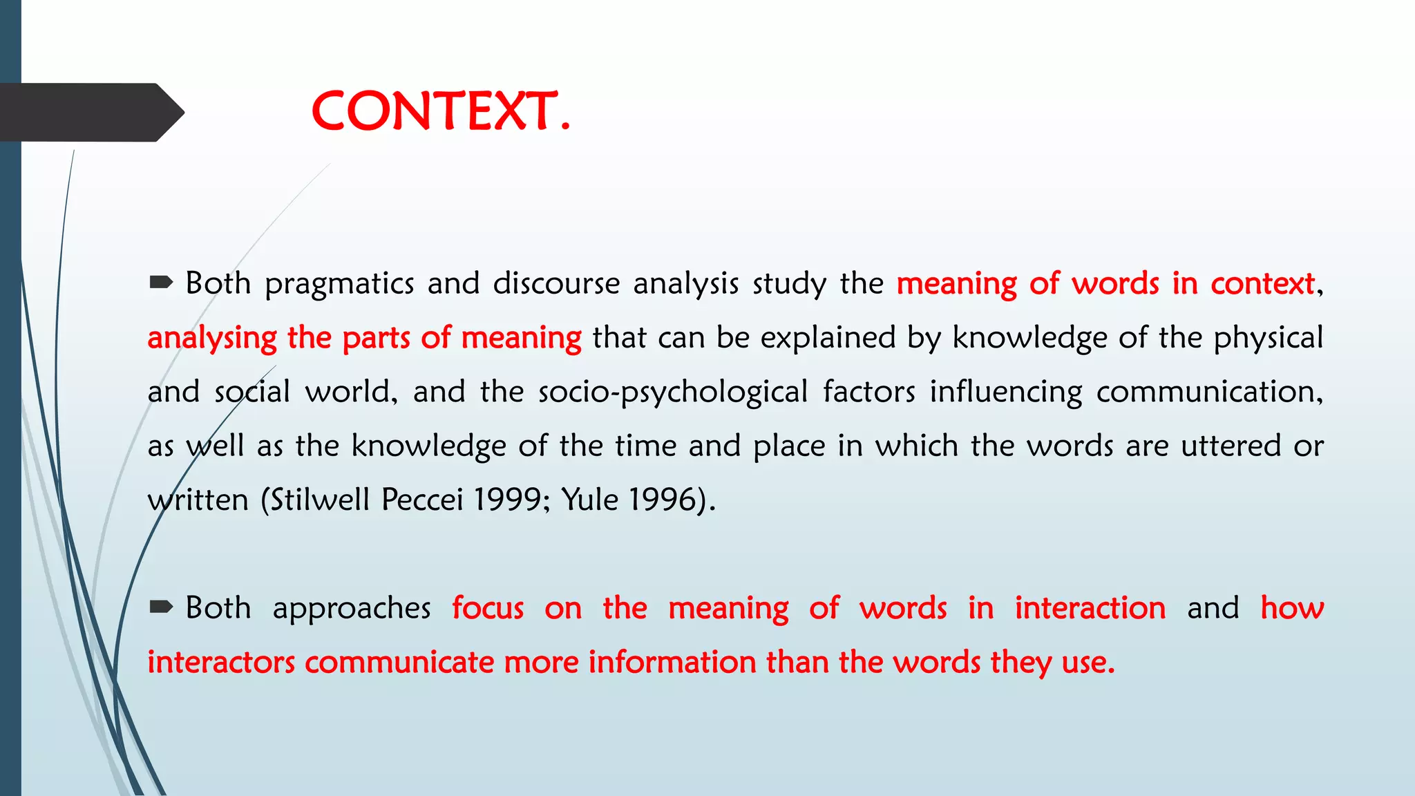 CONTEXT.
 Both pragmatics and discourse analysis study the meaning of words in context,
analysing the parts of meaning that can be explained by knowledge of the physical
and social world, and the socio-psychological factors influencing communication,
as well as the knowledge of the time and place in which the words are uttered or
written (Stilwell Peccei 1999; Yule 1996).
 Both approaches focus on the meaning of words in interaction and how
interactors communicate more information than the words they use.
 