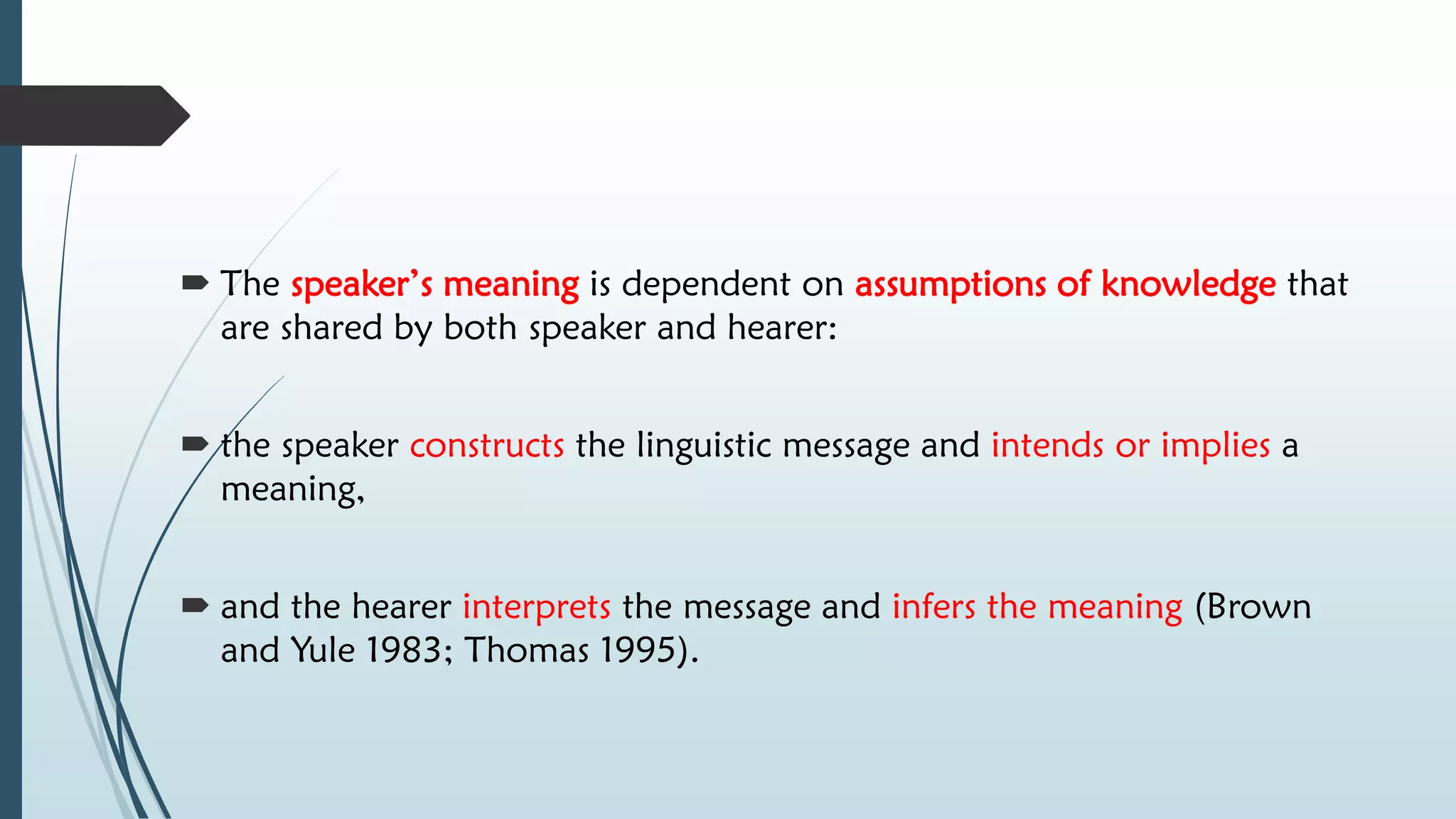  The speaker’s meaning is dependent on assumptions of knowledge that
are shared by both speaker and hearer:
 the speaker constructs the linguistic message and intends or implies a
meaning,
 and the hearer interprets the message and infers the meaning (Brown
and Yule 1983; Thomas 1995).
 