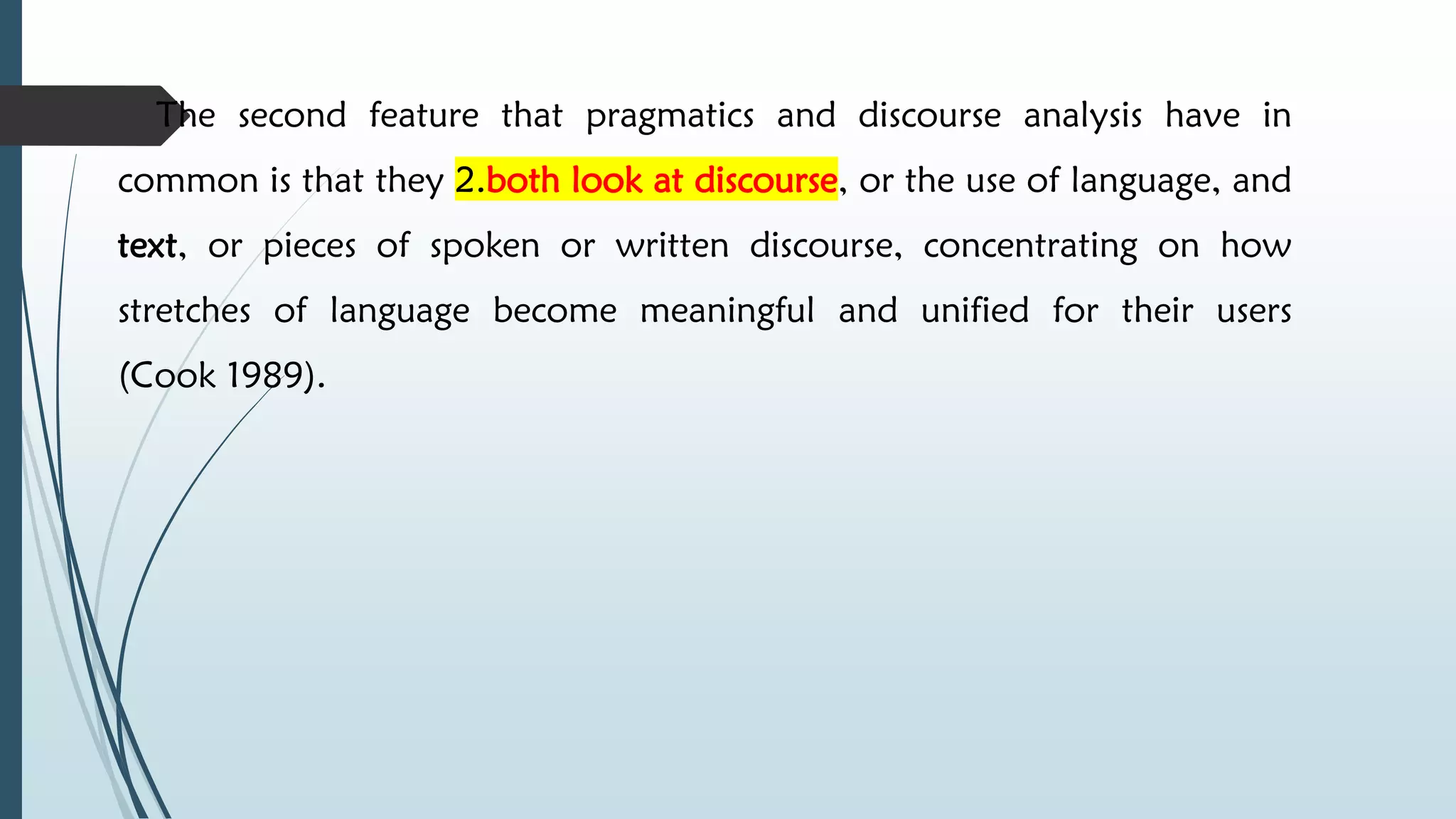  The second feature that pragmatics and discourse analysis have in
common is that they 2.both look at discourse, or the use of language, and
text, or pieces of spoken or written discourse, concentrating on how
stretches of language become meaningful and unified for their users
(Cook 1989).
 