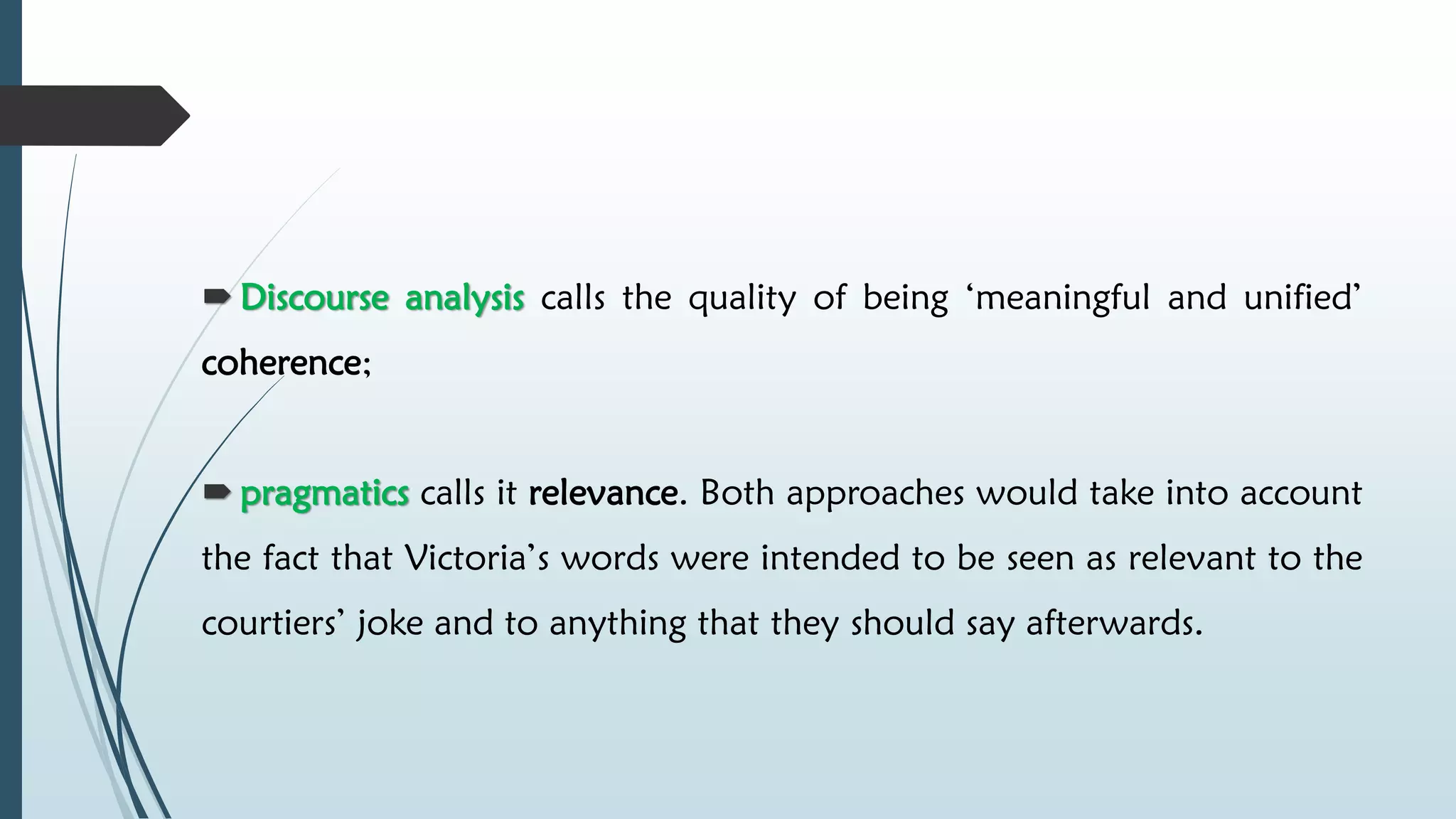  Discourse analysis calls the quality of being ‘meaningful and unified’
coherence;
 pragmatics calls it relevance. Both approaches would take into account
the fact that Victoria’s words were intended to be seen as relevant to the
courtiers’ joke and to anything that they should say afterwards.
 