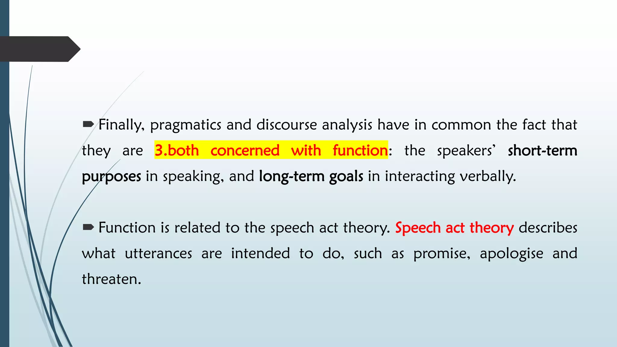  Finally, pragmatics and discourse analysis have in common the fact that
they are 3.both concerned with function: the speakers’ short-term
purposes in speaking, and long-term goals in interacting verbally.
 Function is related to the speech act theory. Speech act theory describes
what utterances are intended to do, such as promise, apologise and
threaten.
 
