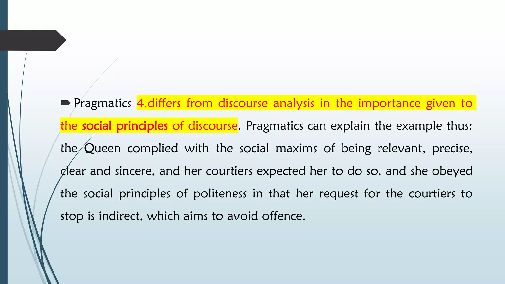  Pragmatics 4.differs from discourse analysis in the importance given to
the social principles of discourse. Pragmatics can explain the example thus:
the Queen complied with the social maxims of being relevant, precise,
clear and sincere, and her courtiers expected her to do so, and she obeyed
the social principles of politeness in that her request for the courtiers to
stop is indirect, which aims to avoid offence.
 