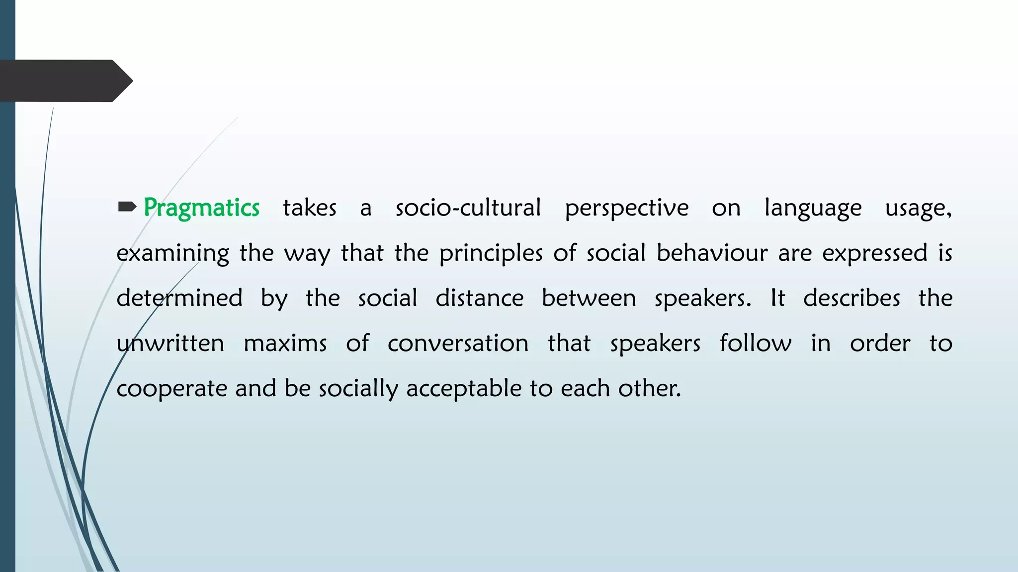  Pragmatics takes a socio-cultural perspective on language usage,
examining the way that the principles of social behaviour are expressed is
determined by the social distance between speakers. It describes the
unwritten maxims of conversation that speakers follow in order to
cooperate and be socially acceptable to each other.
 