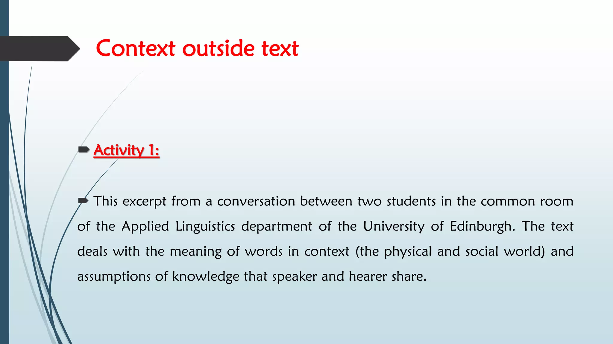 Context outside text
 Activity 1:
 This excerpt from a conversation between two students in the common room
of the Applied Linguistics department of the University of Edinburgh. The text
deals with the meaning of words in context (the physical and social world) and
assumptions of knowledge that speaker and hearer share.
 