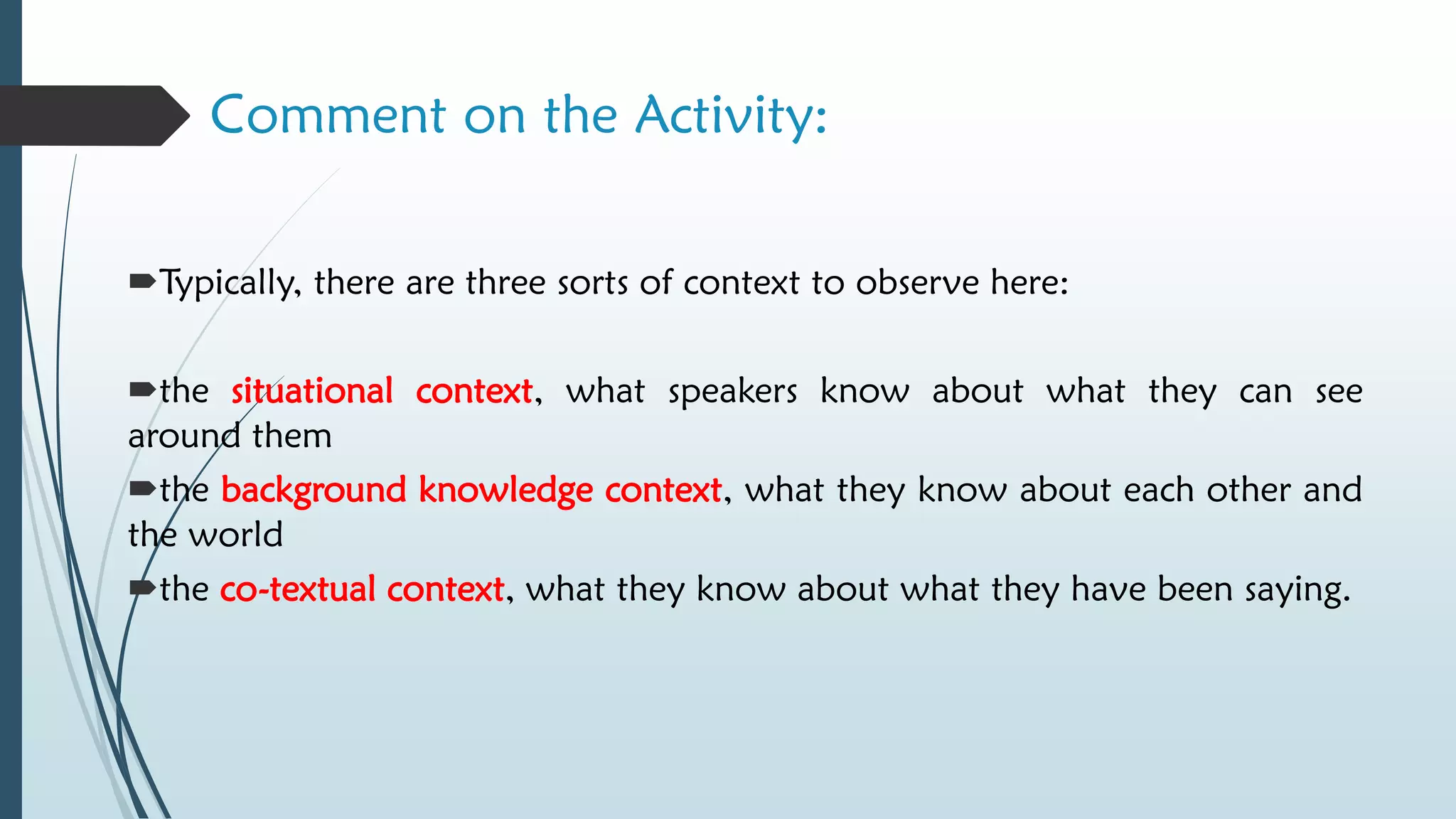 Comment on the Activity:
Typically, there are three sorts of context to observe here:
the situational context, what speakers know about what they can see
around them
the background knowledge context, what they know about each other and
the world
the co-textual context, what they know about what they have been saying.
 
