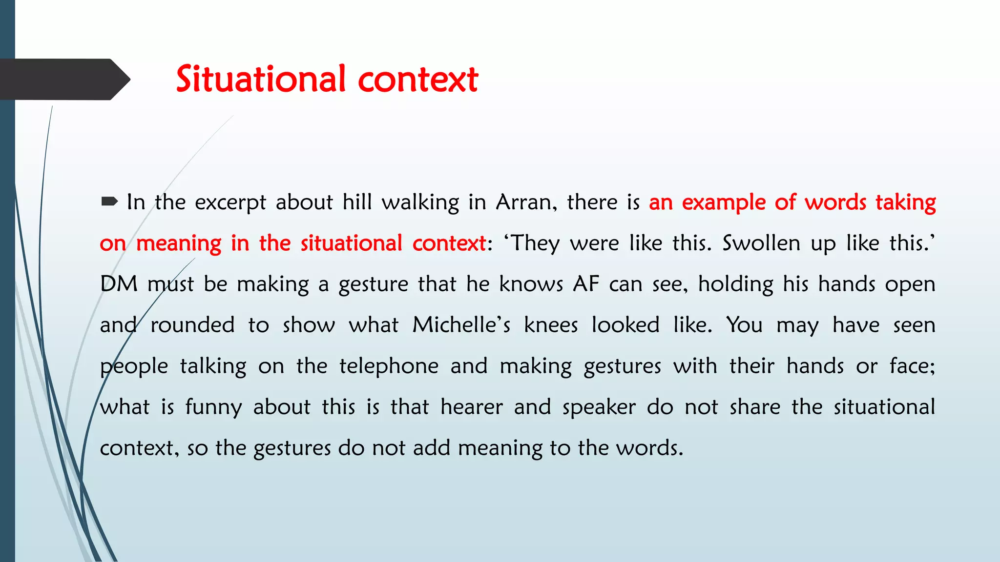 Situational context
 In the excerpt about hill walking in Arran, there is an example of words taking
on meaning in the situational context: ‘They were like this. Swollen up like this.’
DM must be making a gesture that he knows AF can see, holding his hands open
and rounded to show what Michelle’s knees looked like. You may have seen
people talking on the telephone and making gestures with their hands or face;
what is funny about this is that hearer and speaker do not share the situational
context, so the gestures do not add meaning to the words.
 