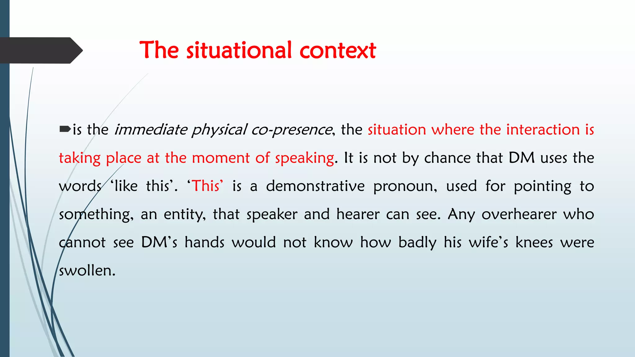 The situational context
is the immediate physical co-presence, the situation where the interaction is
taking place at the moment of speaking. It is not by chance that DM uses the
words ‘like this’. ‘This’ is a demonstrative pronoun, used for pointing to
something, an entity, that speaker and hearer can see. Any overhearer who
cannot see DM’s hands would not know how badly his wife’s knees were
swollen.
 