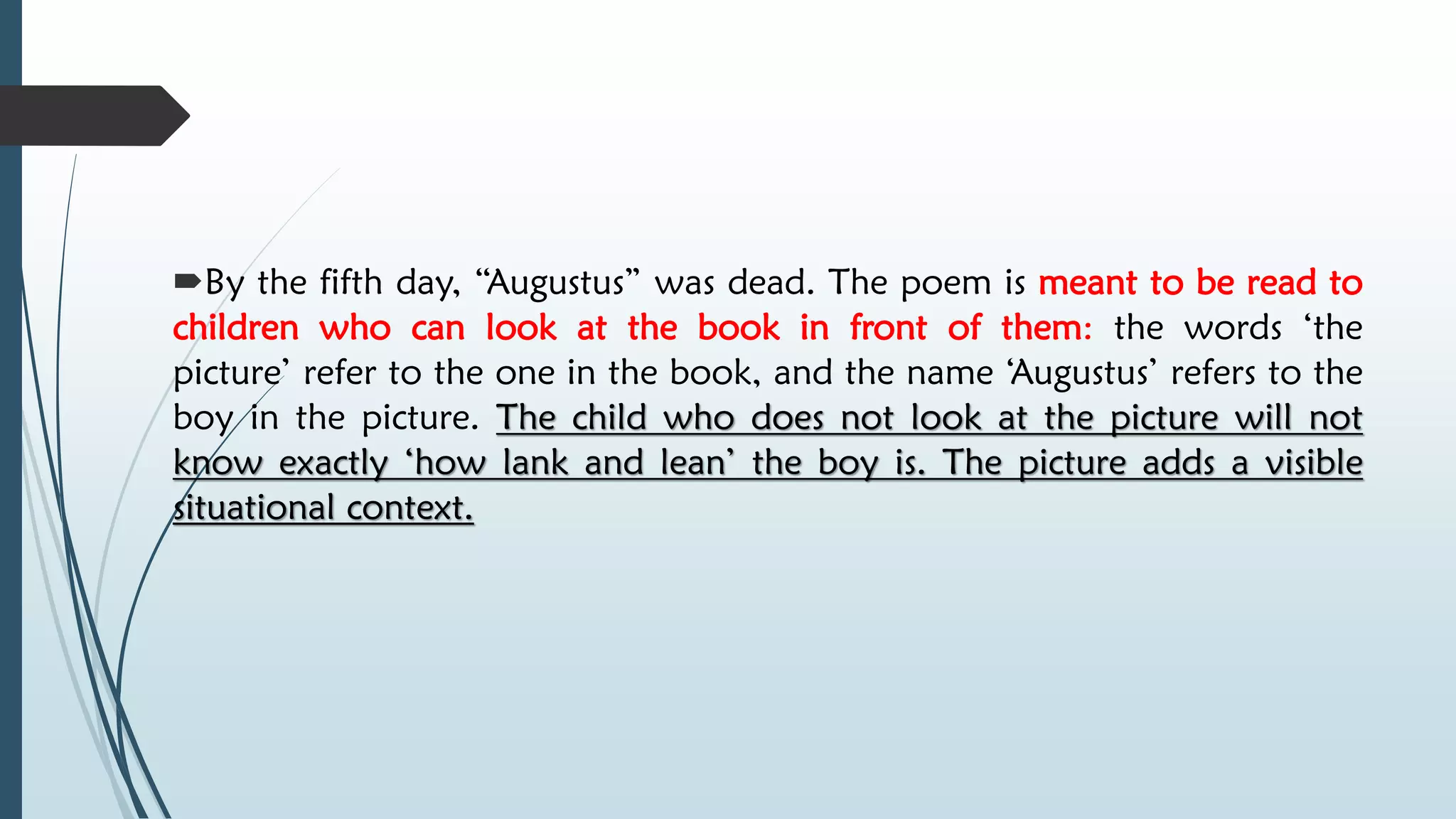 By the fifth day, “Augustus” was dead. The poem is meant to be read to
children who can look at the book in front of them: the words ‘the
picture’ refer to the one in the book, and the name ‘Augustus’ refers to the
boy in the picture. The child who does not look at the picture will not
know exactly ‘how lank and lean’ the boy is. The picture adds a visible
situational context.
 