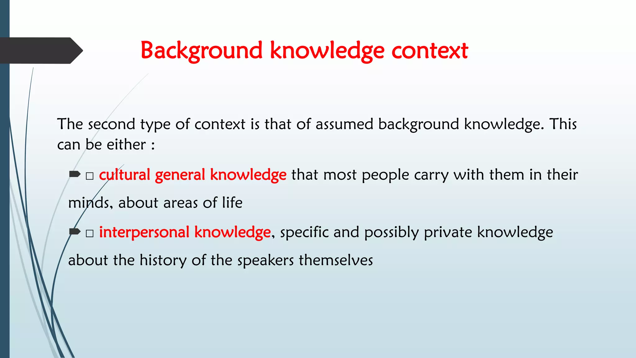 Background knowledge context
The second type of context is that of assumed background knowledge. This
can be either :
 □ cultural general knowledge that most people carry with them in their
minds, about areas of life
 □ interpersonal knowledge, specific and possibly private knowledge
about the history of the speakers themselves
 