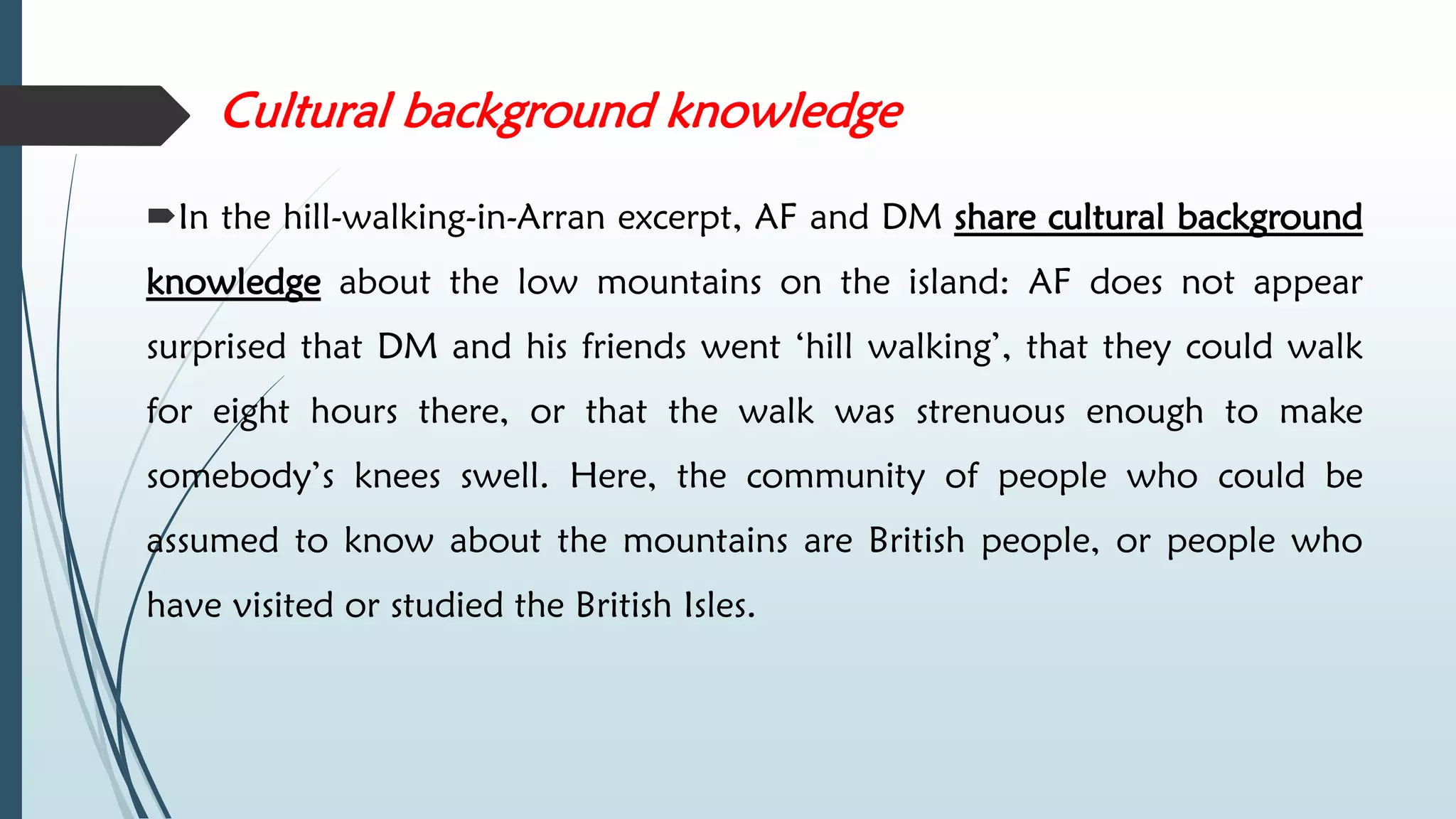 Cultural background knowledge
In the hill-walking-in-Arran excerpt, AF and DM share cultural background
knowledge about the low mountains on the island: AF does not appear
surprised that DM and his friends went ‘hill walking’, that they could walk
for eight hours there, or that the walk was strenuous enough to make
somebody’s knees swell. Here, the community of people who could be
assumed to know about the mountains are British people, or people who
have visited or studied the British Isles.
 