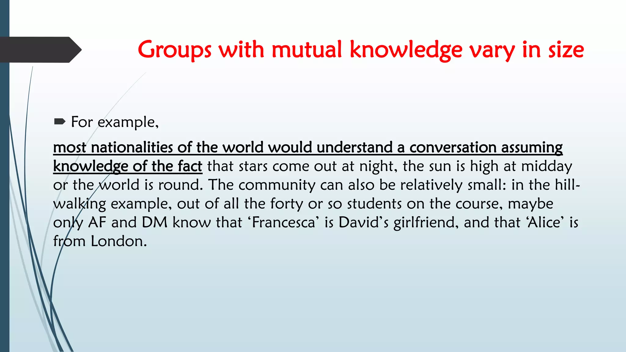 Groups with mutual knowledge vary in size
 For example,
most nationalities of the world would understand a conversation assuming
knowledge of the fact that stars come out at night, the sun is high at midday
or the world is round. The community can also be relatively small: in the hill-
walking example, out of all the forty or so students on the course, maybe
only AF and DM know that ‘Francesca’ is David’s girlfriend, and that ‘Alice’ is
from London.
 
