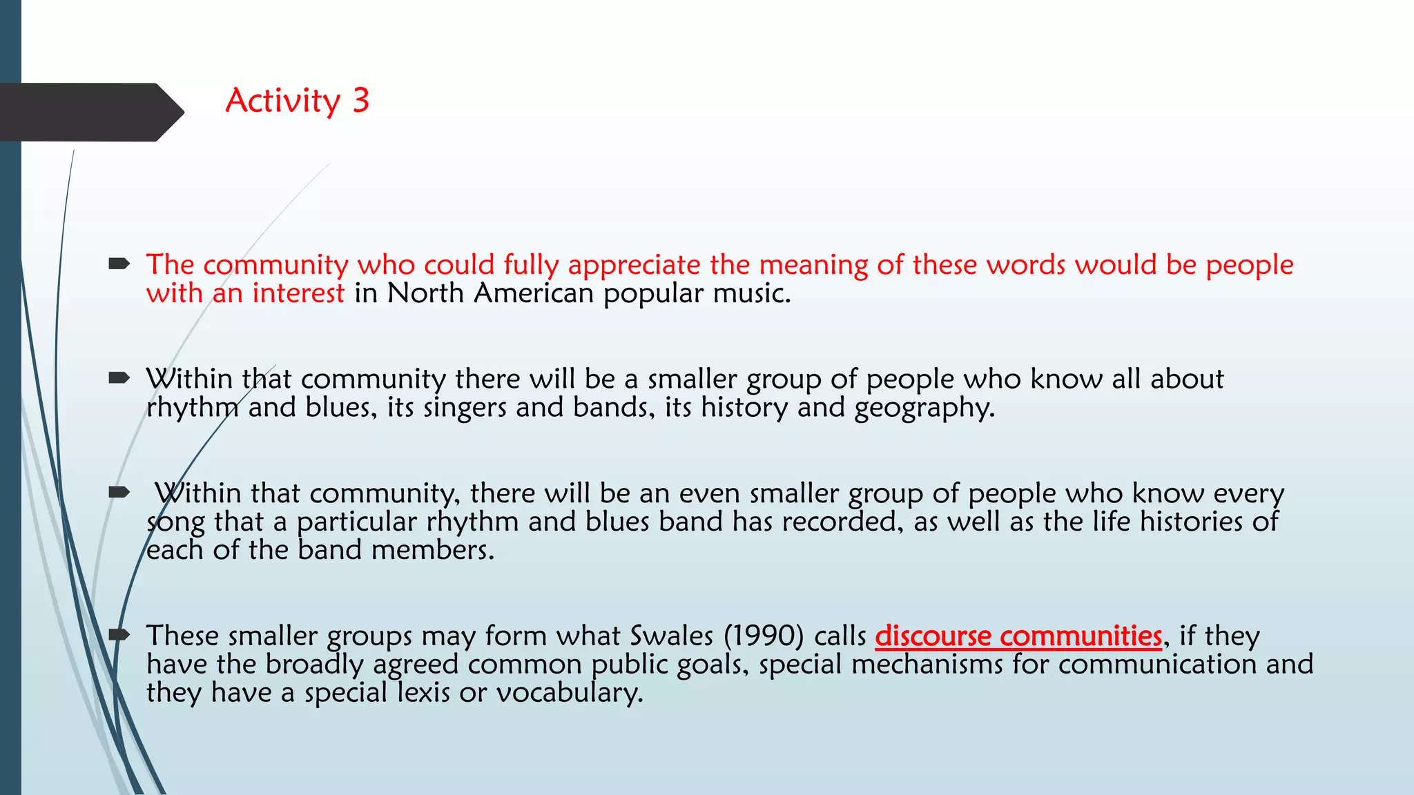 Activity 3
 The community who could fully appreciate the meaning of these words would be people
with an interest in North American popular music.
 Within that community there will be a smaller group of people who know all about
rhythm and blues, its singers and bands, its history and geography.
 Within that community, there will be an even smaller group of people who know every
song that a particular rhythm and blues band has recorded, as well as the life histories of
each of the band members.
 These smaller groups may form what Swales (1990) calls discourse communities, if they
have the broadly agreed common public goals, special mechanisms for communication and
they have a special lexis or vocabulary.
 