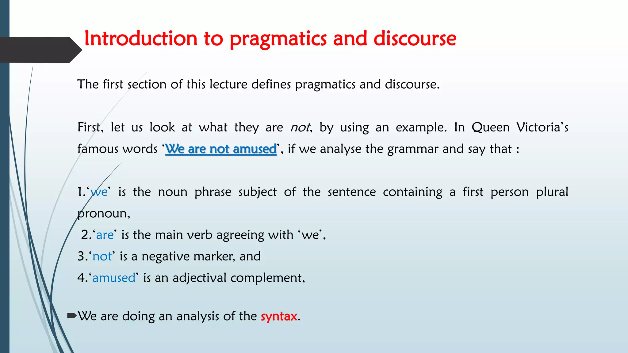 Introduction to pragmatics and discourse
The first section of this lecture defines pragmatics and discourse.
First, let us look at what they are not, by using an example. In Queen Victoria’s
famous words ‘We are not amused’, if we analyse the grammar and say that :
1.‘we’ is the noun phrase subject of the sentence containing a first person plural
pronoun,
2.‘are’ is the main verb agreeing with ‘we’,
3.‘not’ is a negative marker, and
4.‘amused’ is an adjectival complement,
We are doing an analysis of the syntax.
 