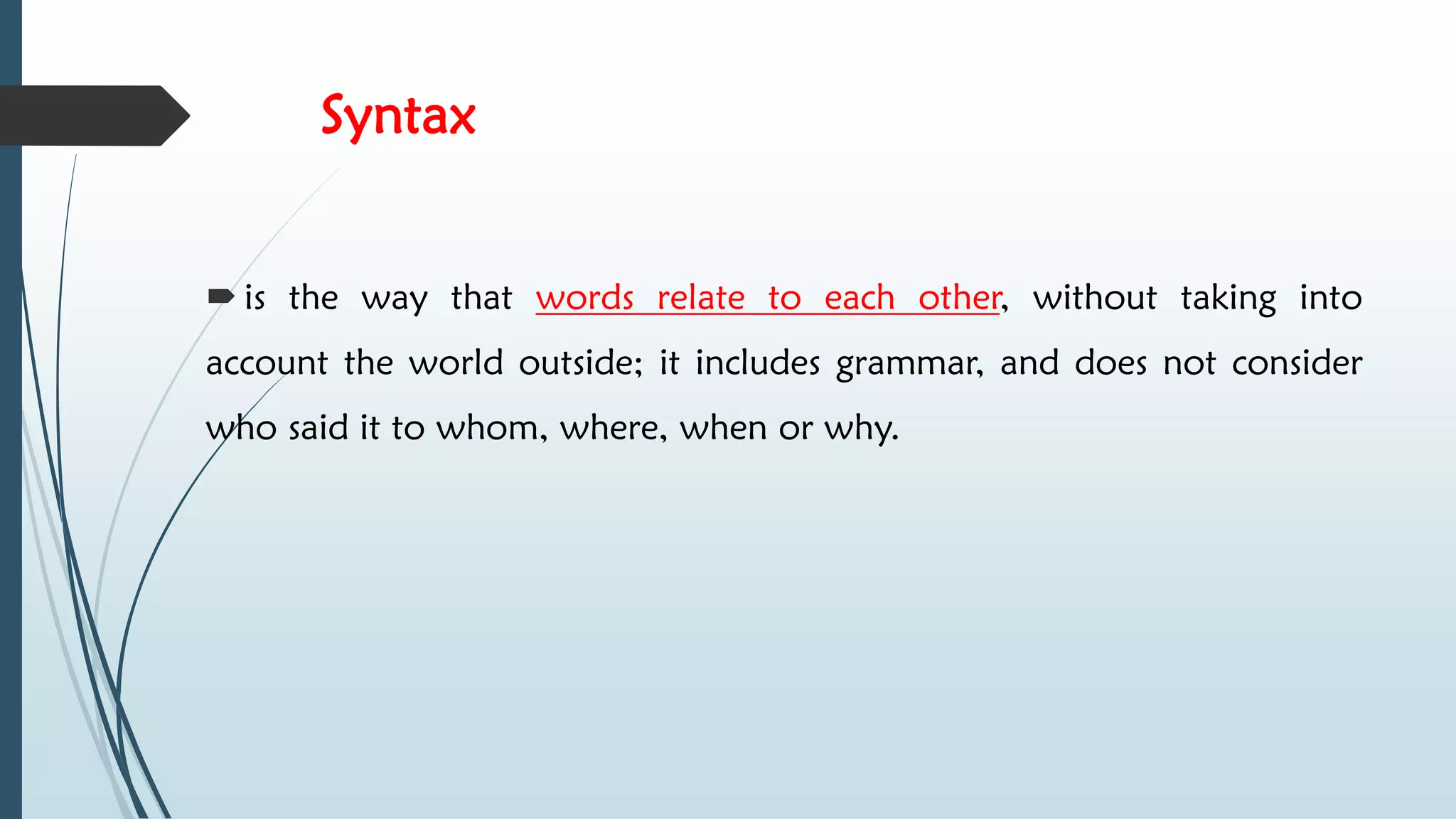 Syntax
 is the way that words relate to each other, without taking into
account the world outside; it includes grammar, and does not consider
who said it to whom, where, when or why.
 