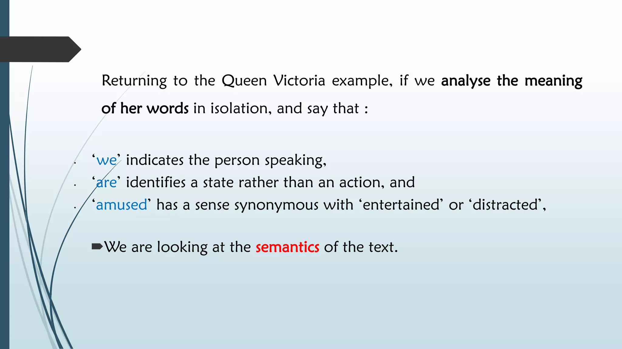 Returning to the Queen Victoria example, if we analyse the meaning
of her words in isolation, and say that :
• ‘we’ indicates the person speaking,
• ‘are’ identifies a state rather than an action, and
• ‘amused’ has a sense synonymous with ‘entertained’ or ‘distracted’,
We are looking at the semantics of the text.
 