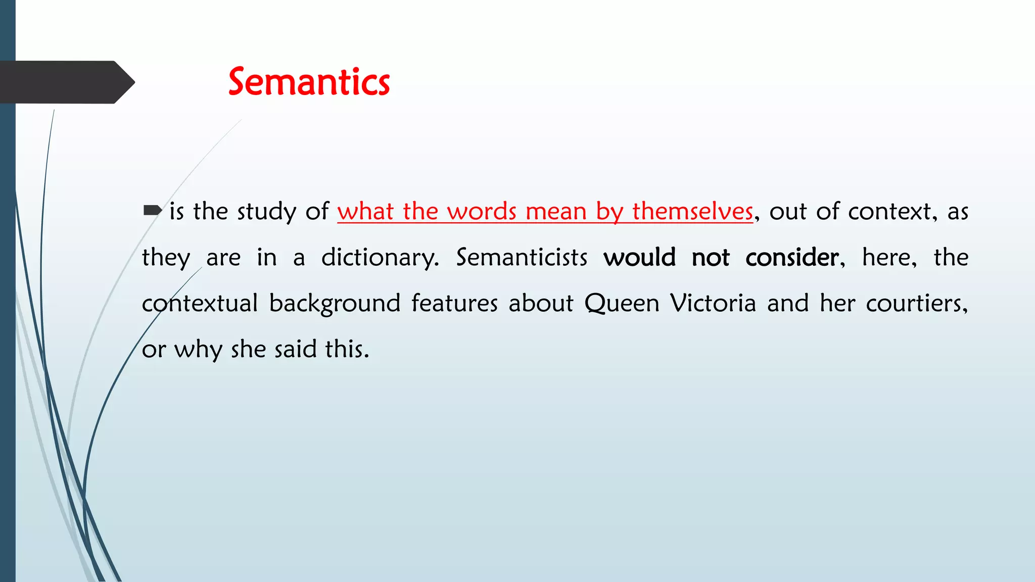 Semantics
 is the study of what the words mean by themselves, out of context, as
they are in a dictionary. Semanticists would not consider, here, the
contextual background features about Queen Victoria and her courtiers,
or why she said this.
 