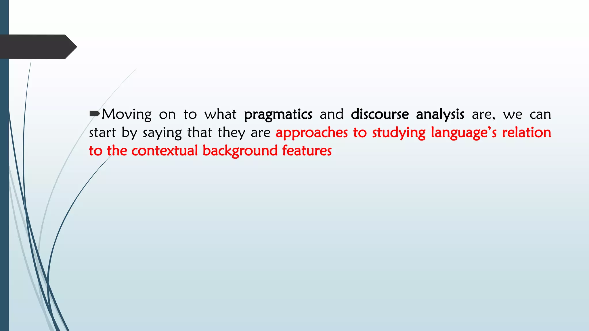 Moving on to what pragmatics and discourse analysis are, we can
start by saying that they are approaches to studying language’s relation
to the contextual background features
 