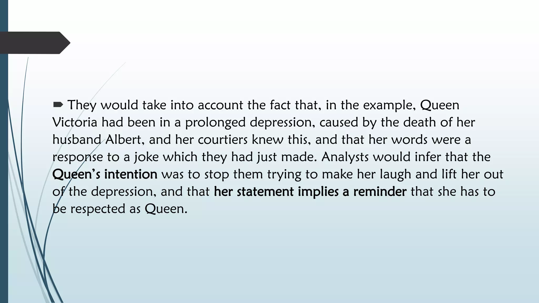 They would take into account the fact that, in the example, Queen
Victoria had been in a prolonged depression, caused by the death of her
husband Albert, and her courtiers knew this, and that her words were a
response to a joke which they had just made. Analysts would infer that the
Queen’s intention was to stop them trying to make her laugh and lift her out
of the depression, and that her statement implies a reminder that she has to
be respected as Queen.
 