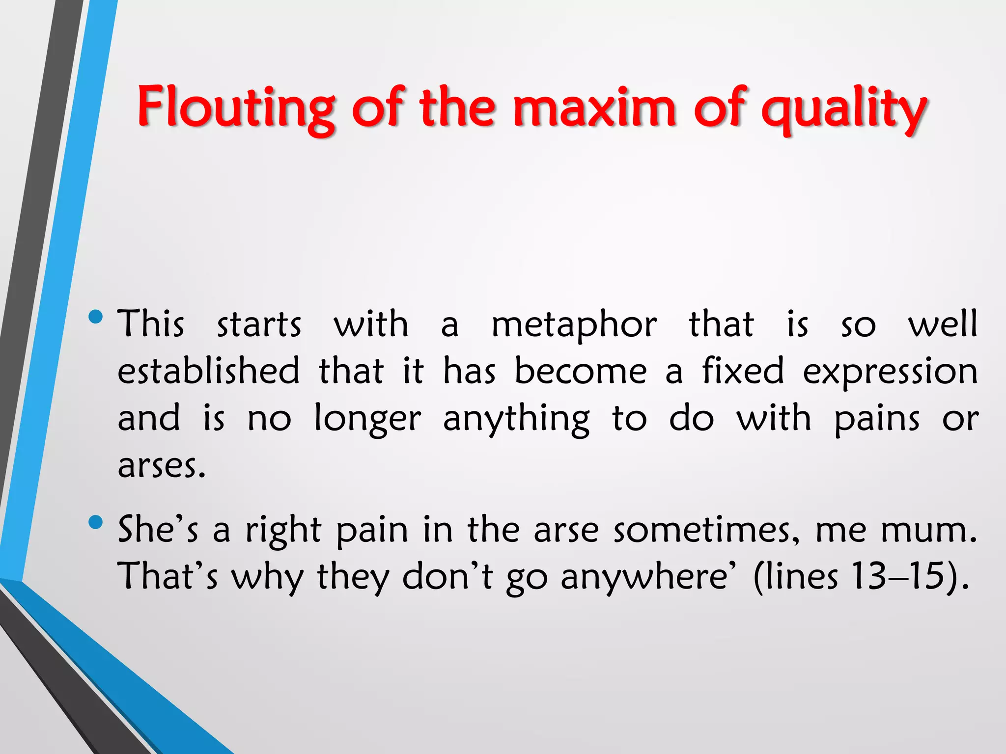 Flouting of the maxim of quality
• This starts with a metaphor that is so well
established that it has become a fixed expression
and is no longer anything to do with pains or
arses.
• She’s a right pain in the arse sometimes, me mum.
That’s why they don’t go anywhere’ (lines 13–15).
 