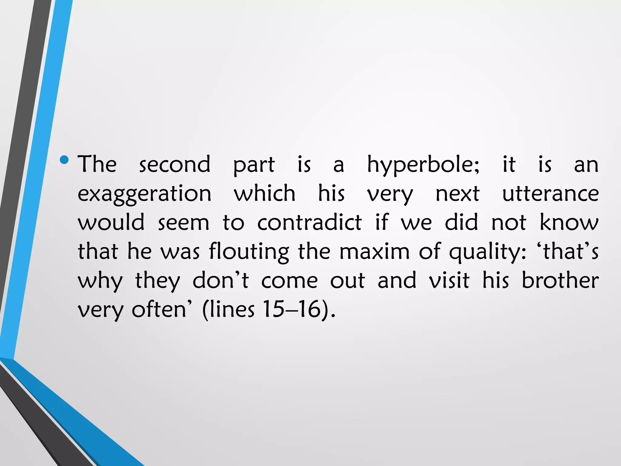 • The second part is a hyperbole; it is an
exaggeration which his very next utterance
would seem to contradict if we did not know
that he was flouting the maxim of quality: ‘that’s
why they don’t come out and visit his brother
very often’ (lines 15–16).
 