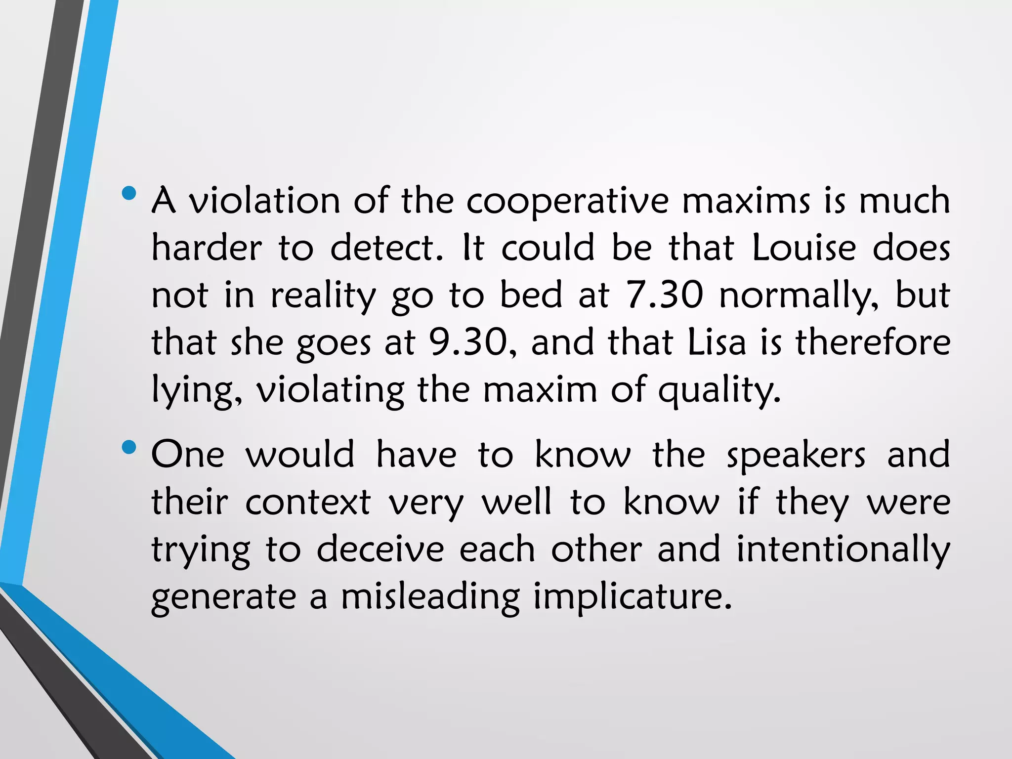 • A violation of the cooperative maxims is much
harder to detect. It could be that Louise does
not in reality go to bed at 7.30 normally, but
that she goes at 9.30, and that Lisa is therefore
lying, violating the maxim of quality.
• One would have to know the speakers and
their context very well to know if they were
trying to deceive each other and intentionally
generate a misleading implicature.
 