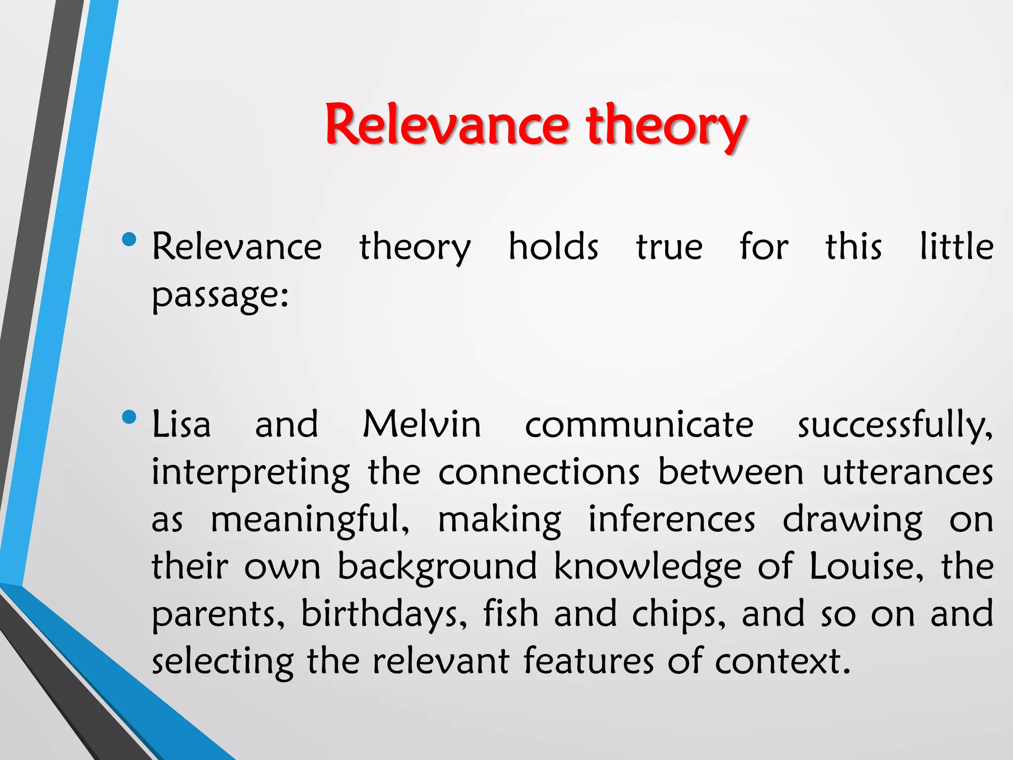 Relevance theory
• Relevance theory holds true for this little
passage:
• Lisa and Melvin communicate successfully,
interpreting the connections between utterances
as meaningful, making inferences drawing on
their own background knowledge of Louise, the
parents, birthdays, fish and chips, and so on and
selecting the relevant features of context.
 