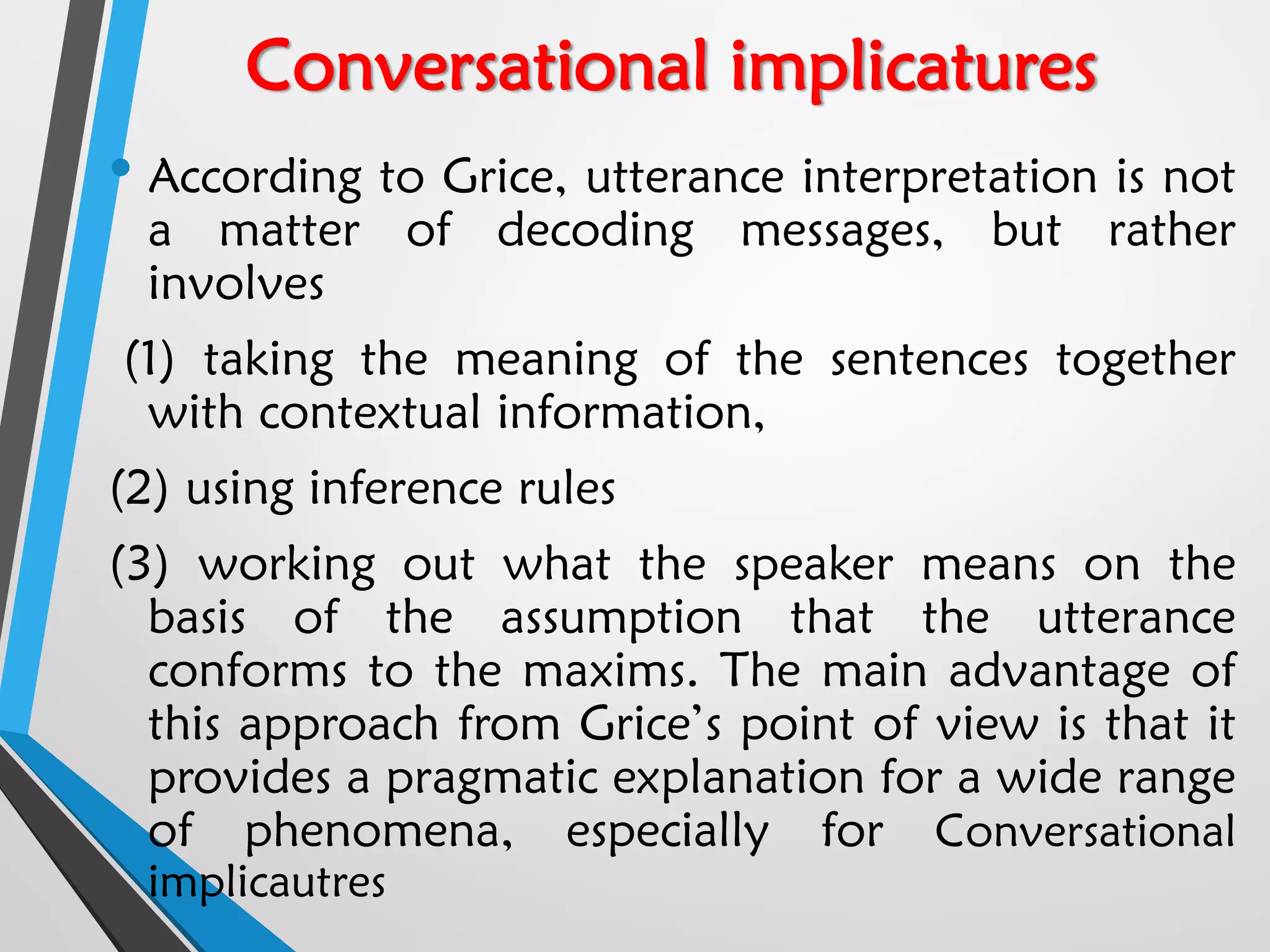 Conversational implicatures
• According to Grice, utterance interpretation is not
a matter of decoding messages, but rather
involves
(1) taking the meaning of the sentences together
with contextual information,
(2) using inference rules
(3) working out what the speaker means on the
basis of the assumption that the utterance
conforms to the maxims. The main advantage of
this approach from Grice’s point of view is that it
provides a pragmatic explanation for a wide range
of phenomena, especially for Conversational
implicautres
 