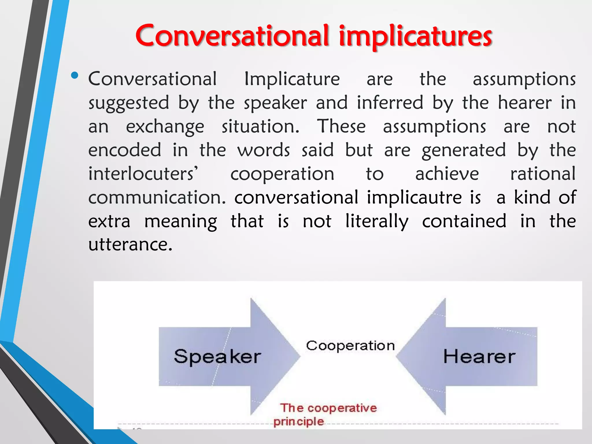 Conversational implicatures
• Conversational Implicature are the assumptions
suggested by the speaker and inferred by the hearer in
an exchange situation. These assumptions are not
encoded in the words said but are generated by the
interlocuters’ cooperation to achieve rational
communication. conversational implicautre is a kind of
extra meaning that is not literally contained in the
utterance.
 