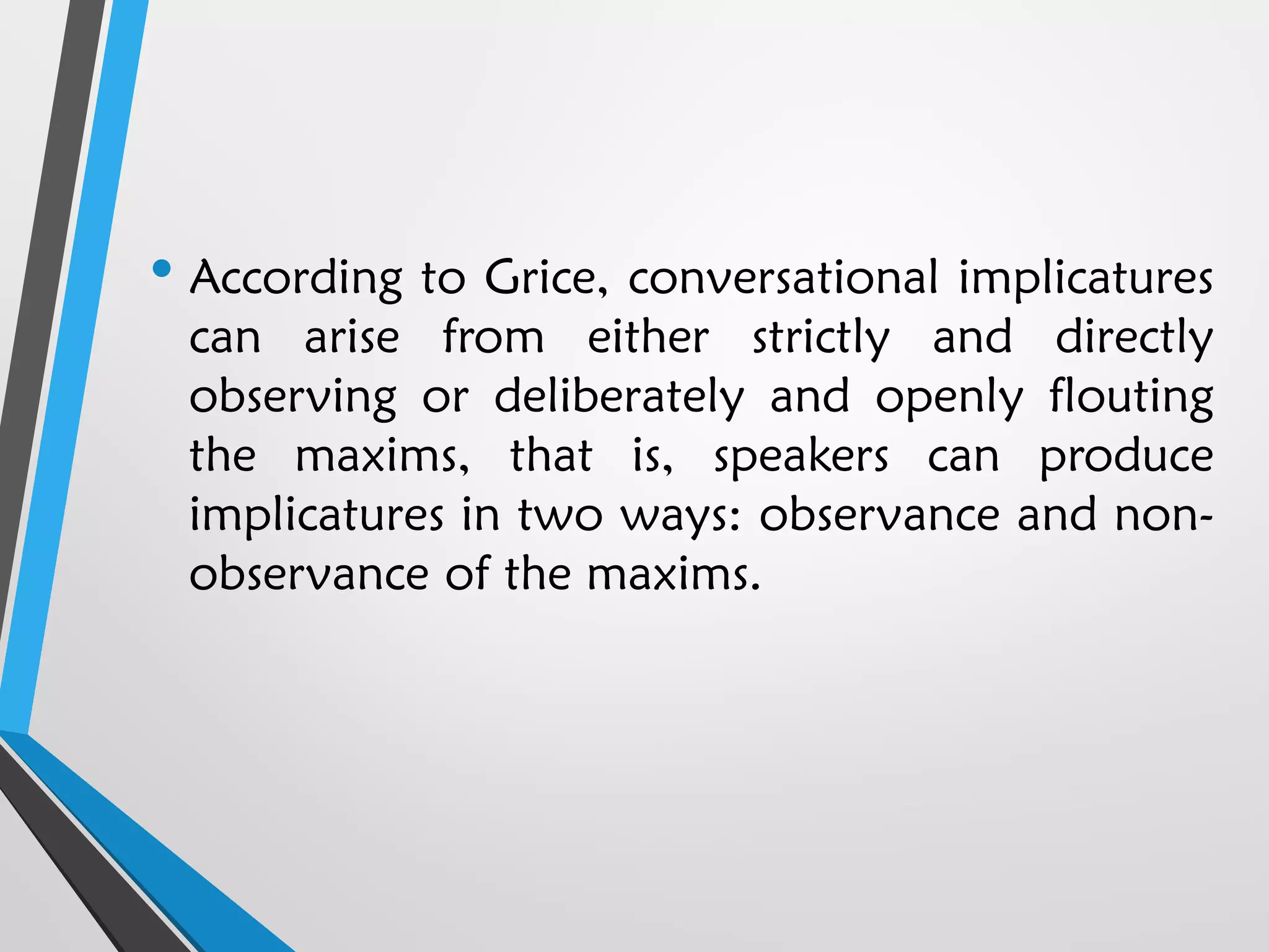 • According to Grice, conversational implicatures
can arise from either strictly and directly
observing or deliberately and openly flouting
the maxims, that is, speakers can produce
implicatures in two ways: observance and non-
observance of the maxims.
 