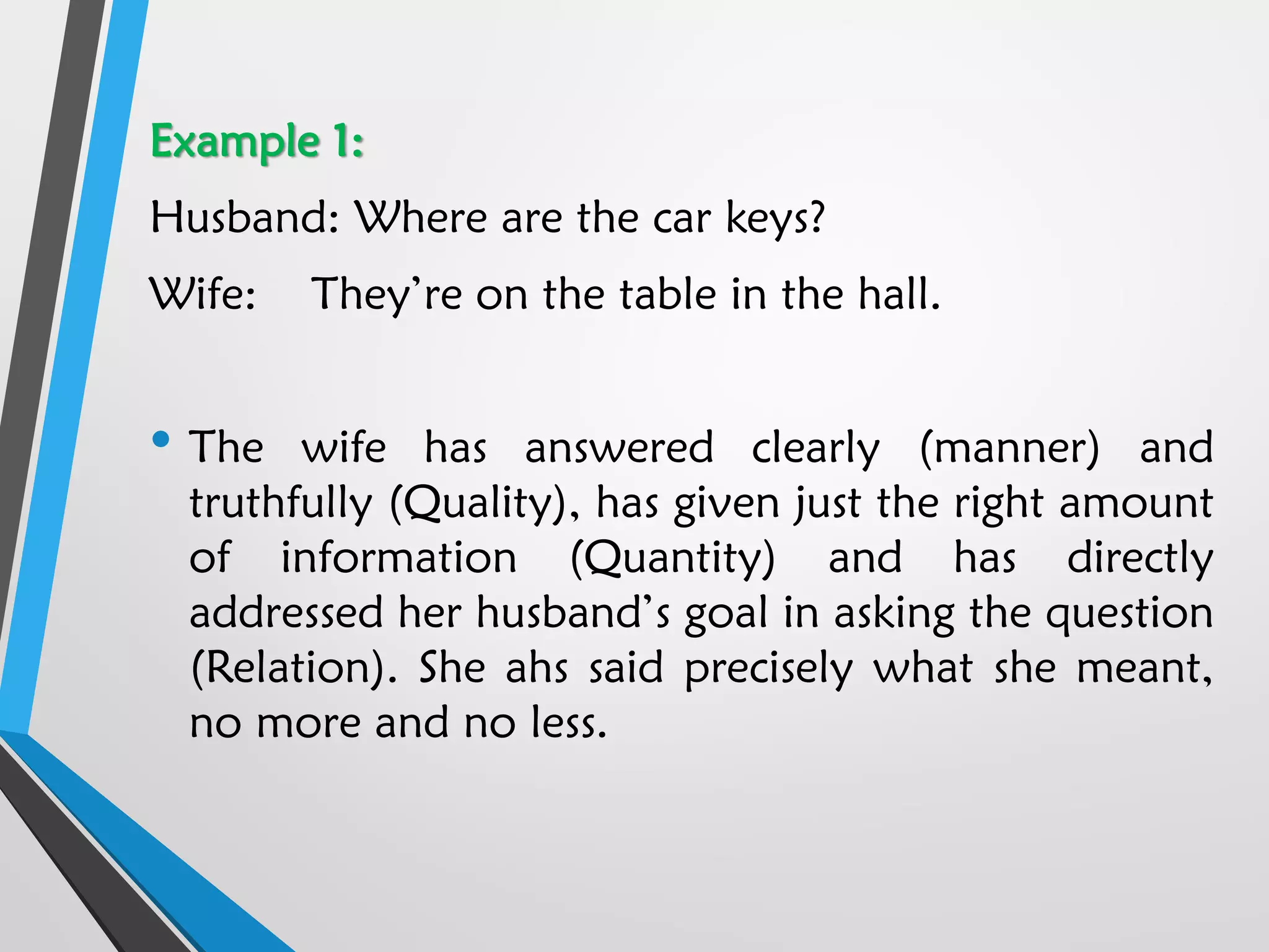 Example 1:
Husband: Where are the car keys?
Wife: They’re on the table in the hall.
• The wife has answered clearly (manner) and
truthfully (Quality), has given just the right amount
of information (Quantity) and has directly
addressed her husband’s goal in asking the question
(Relation). She ahs said precisely what she meant,
no more and no less.
 