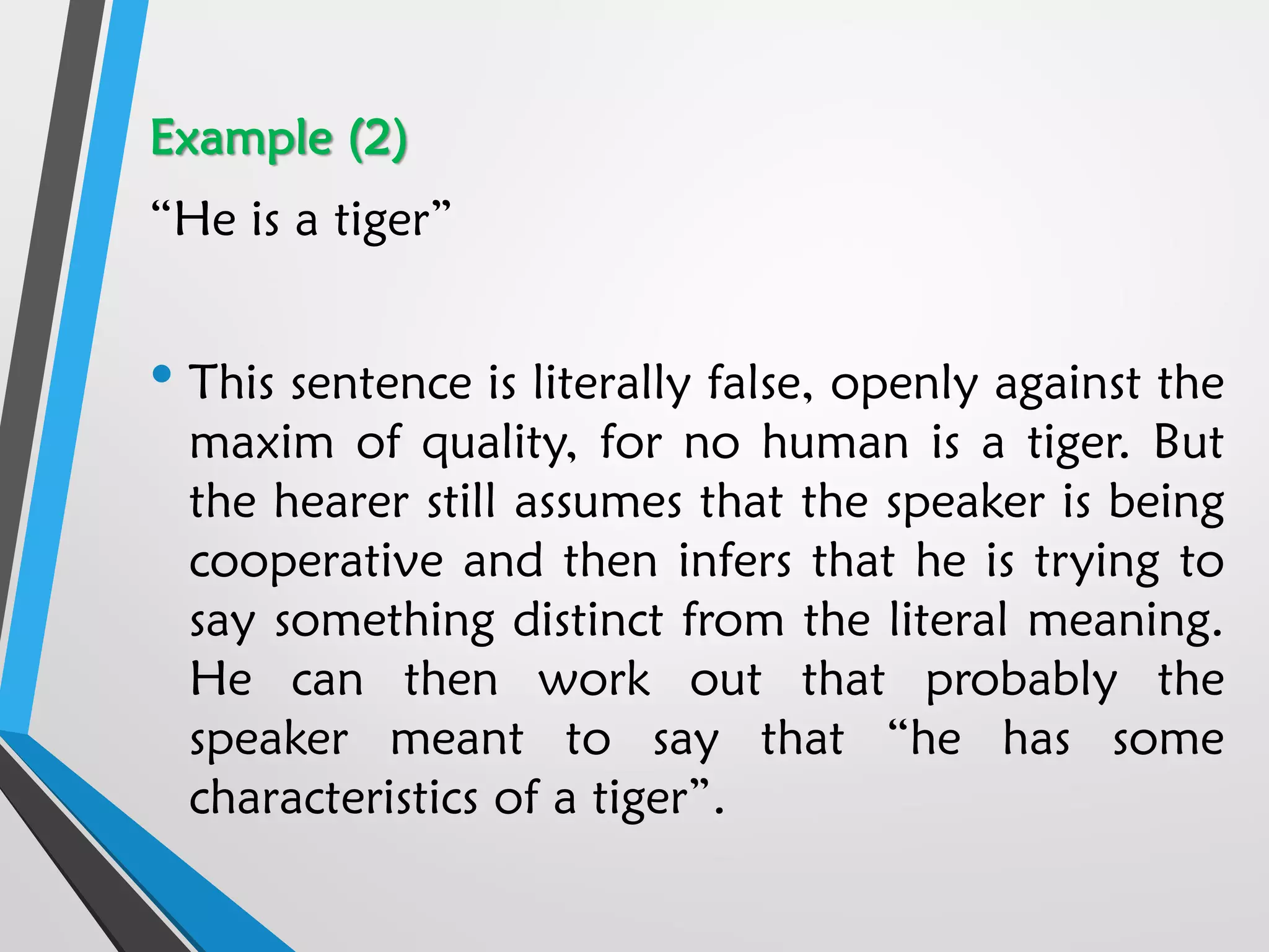 Example (2)
“He is a tiger”
• This sentence is literally false, openly against the
maxim of quality, for no human is a tiger. But
the hearer still assumes that the speaker is being
cooperative and then infers that he is trying to
say something distinct from the literal meaning.
He can then work out that probably the
speaker meant to say that “he has some
characteristics of a tiger”.
 