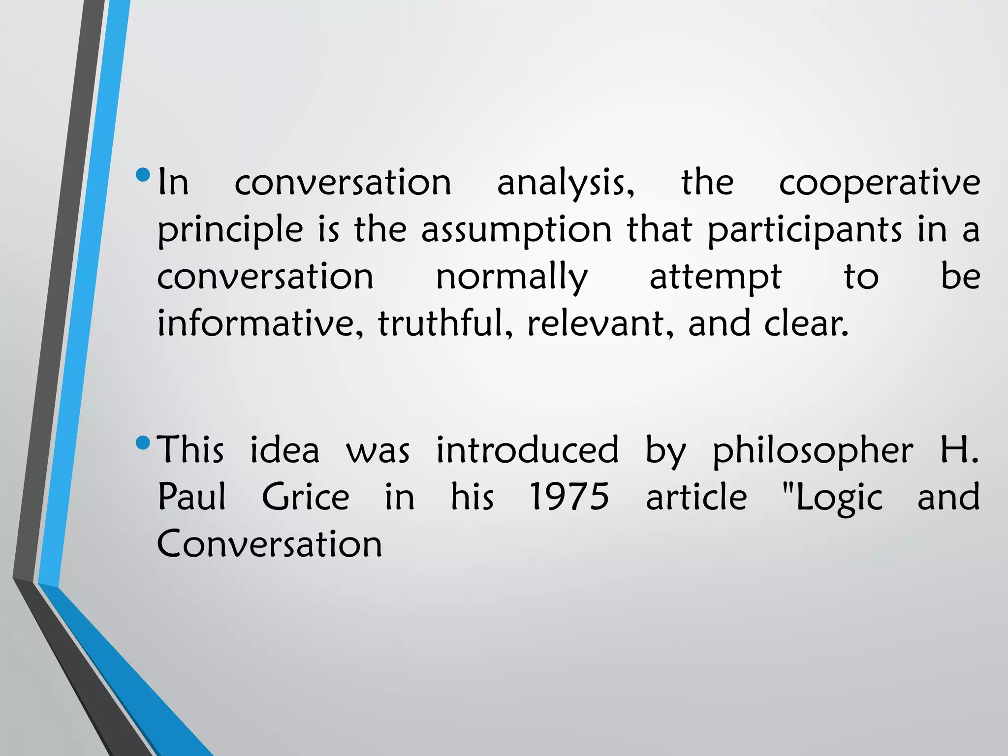•In conversation analysis, the cooperative
principle is the assumption that participants in a
conversation normally attempt to be
informative, truthful, relevant, and clear.
•This idea was introduced by philosopher H.
Paul Grice in his 1975 article "Logic and
Conversation
 