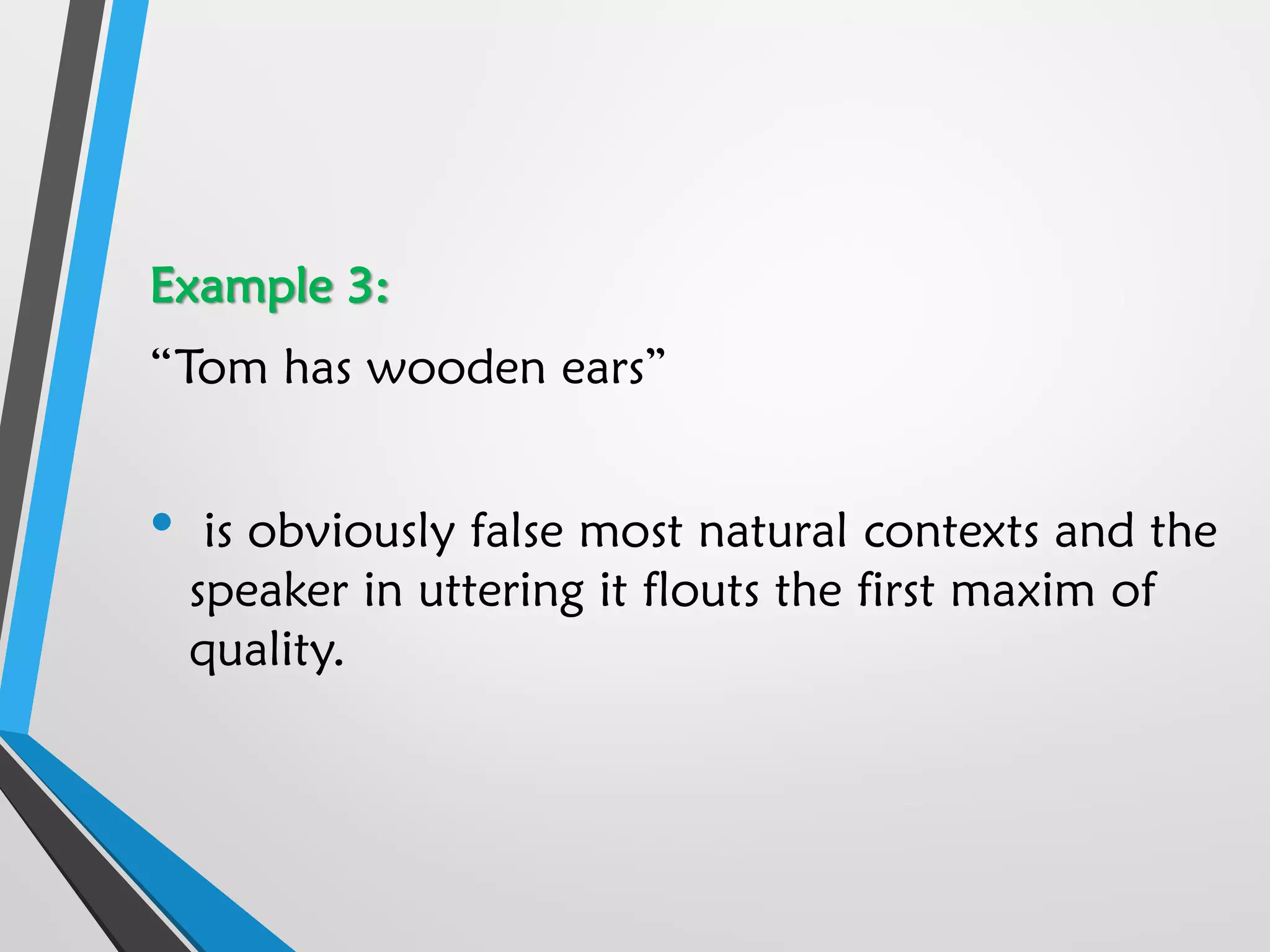 Example 3:
“Tom has wooden ears”
• is obviously false most natural contexts and the
speaker in uttering it flouts the first maxim of
quality.
 