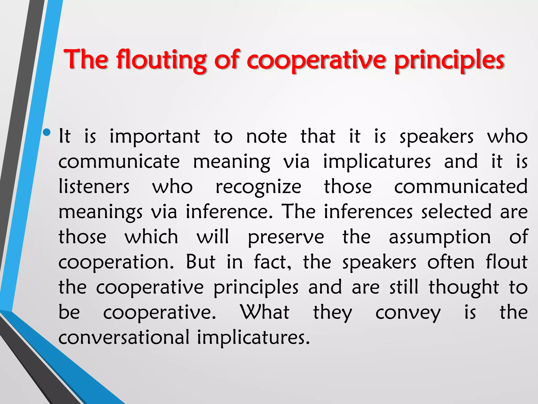 The flouting of cooperative principles
• It is important to note that it is speakers who
communicate meaning via implicatures and it is
listeners who recognize those communicated
meanings via inference. The inferences selected are
those which will preserve the assumption of
cooperation. But in fact, the speakers often flout
the cooperative principles and are still thought to
be cooperative. What they convey is the
conversational implicatures.
 