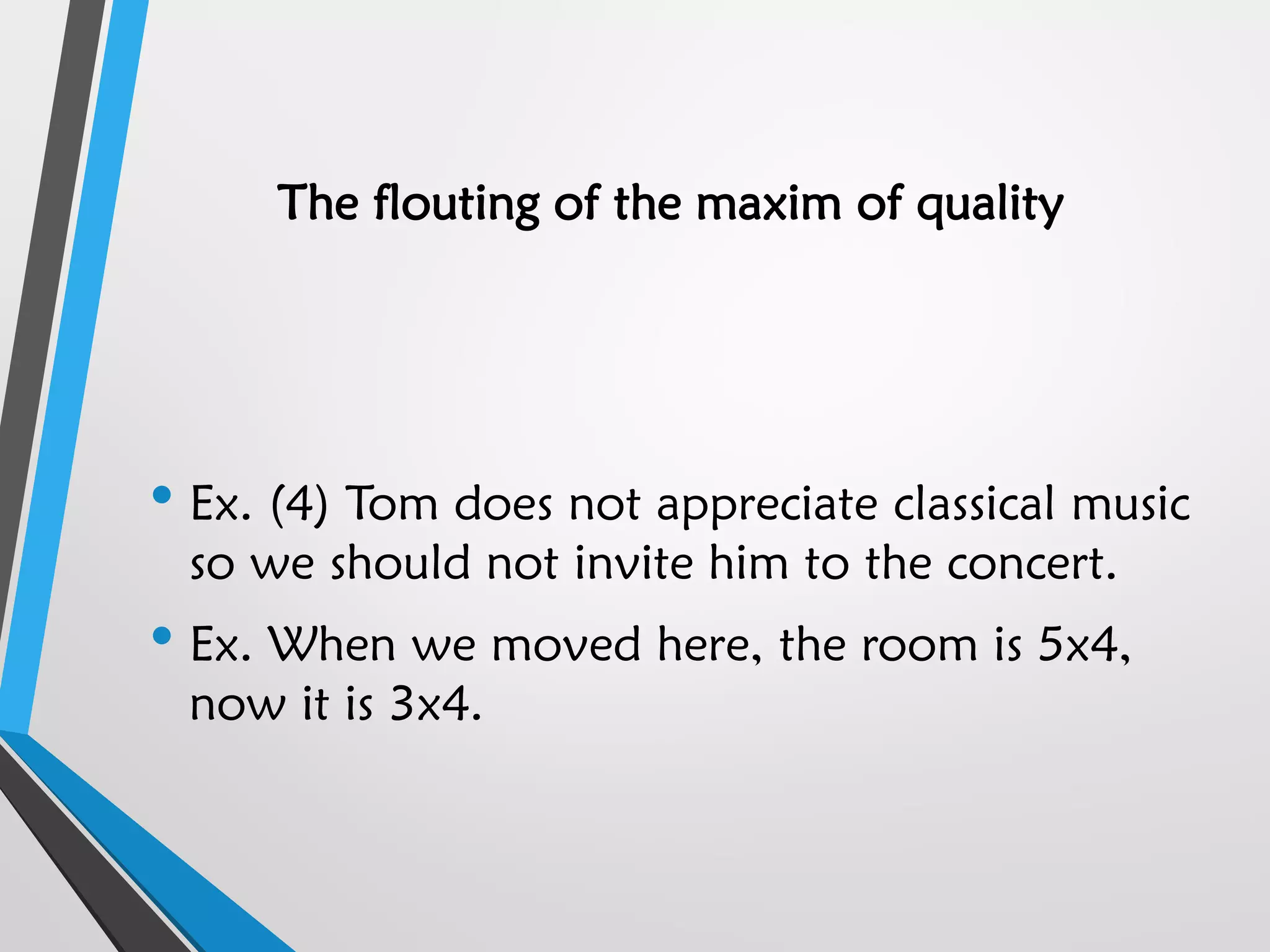 The flouting of the maxim of quality
• Ex. (4) Tom does not appreciate classical music
so we should not invite him to the concert.
• Ex. When we moved here, the room is 5x4,
now it is 3x4.
 