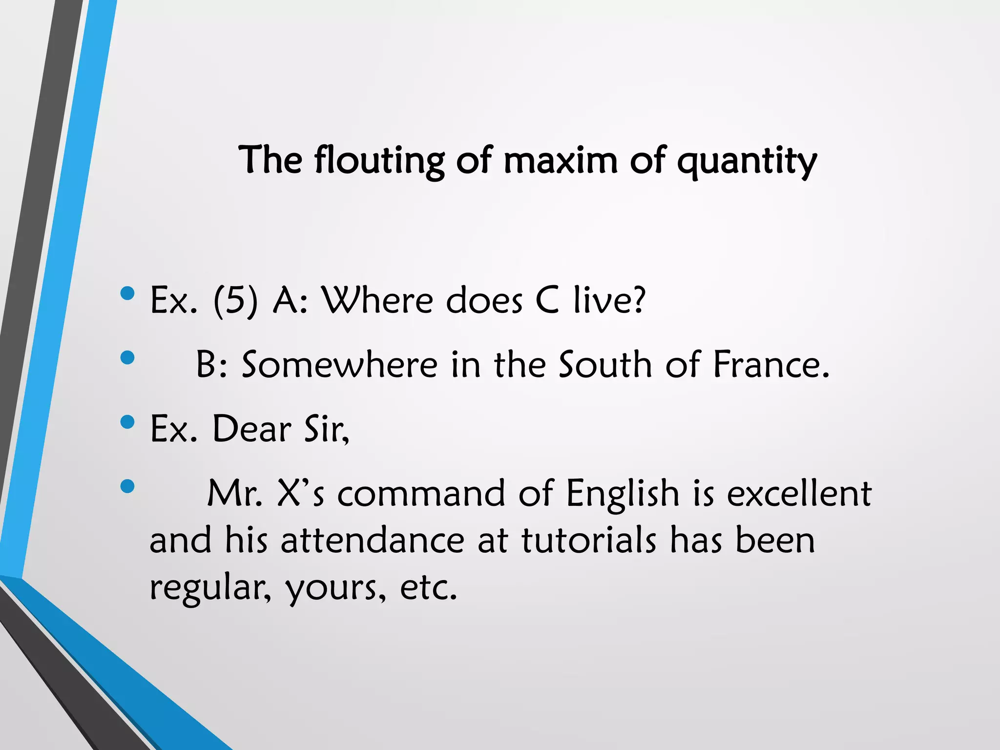 The flouting of maxim of quantity
• Ex. (5) A: Where does C live?
• B: Somewhere in the South of France.
• Ex. Dear Sir,
• Mr. X’s command of English is excellent
and his attendance at tutorials has been
regular, yours, etc.
 