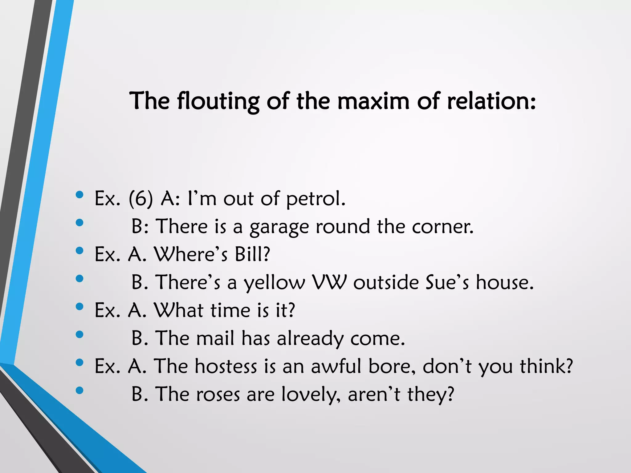 The flouting of the maxim of relation:
• Ex. (6) A: I’m out of petrol.
• B: There is a garage round the corner.
• Ex. A. Where’s Bill?
• B. There’s a yellow VW outside Sue’s house.
• Ex. A. What time is it?
• B. The mail has already come.
• Ex. A. The hostess is an awful bore, don’t you think?
• B. The roses are lovely, aren’t they?
 