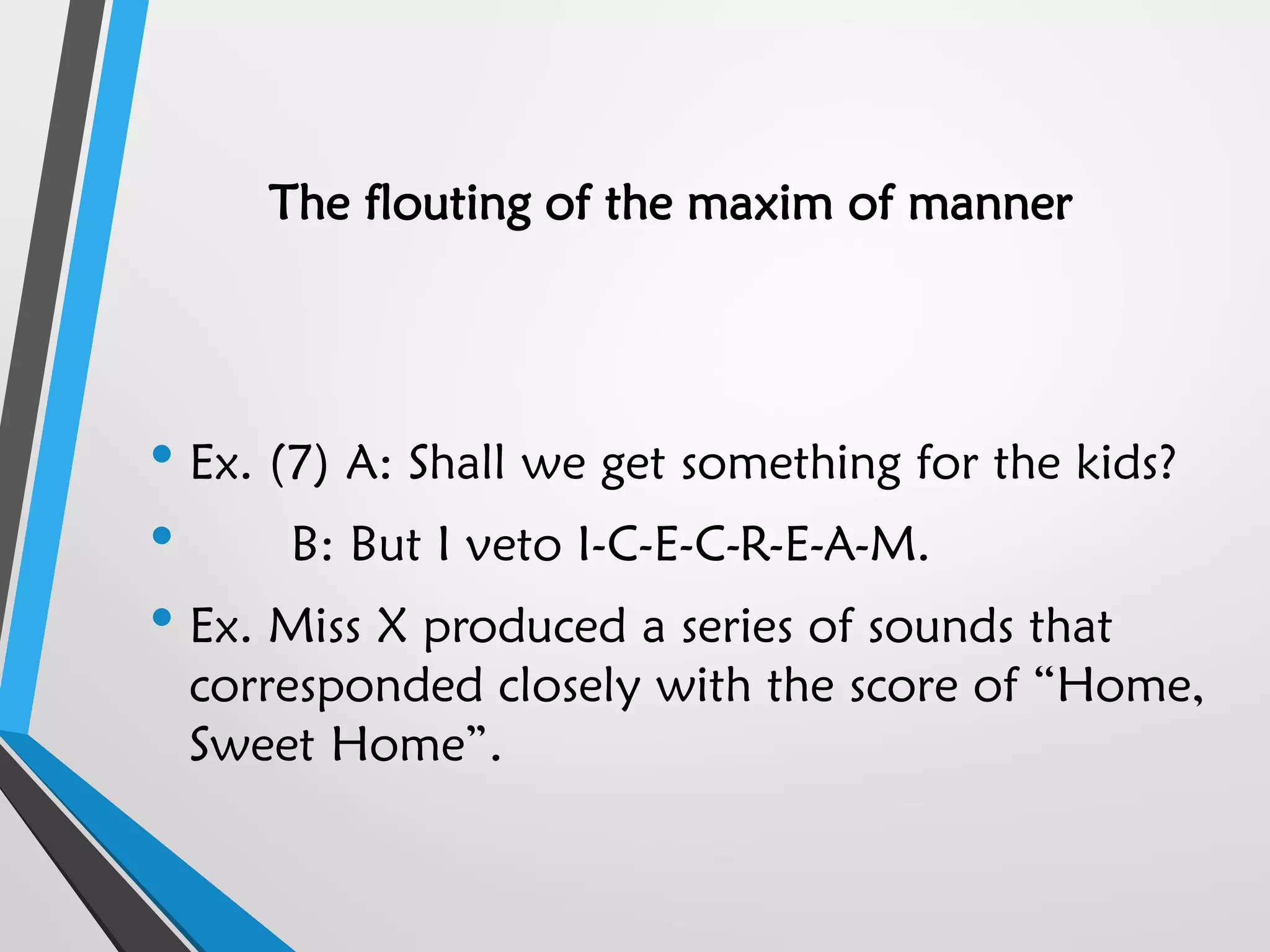 The flouting of the maxim of manner
• Ex. (7) A: Shall we get something for the kids?
• B: But I veto I-C-E-C-R-E-A-M.
• Ex. Miss X produced a series of sounds that
corresponded closely with the score of “Home,
Sweet Home”.
 