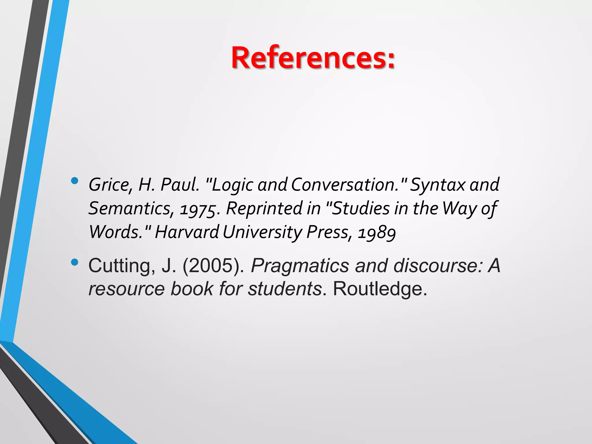 References:
• Grice, H. Paul. "Logic and Conversation." Syntax and
Semantics, 1975. Reprinted in "Studies in theWay of
Words." Harvard University Press, 1989
• Cutting, J. (2005). Pragmatics and discourse: A
resource book for students. Routledge.
 