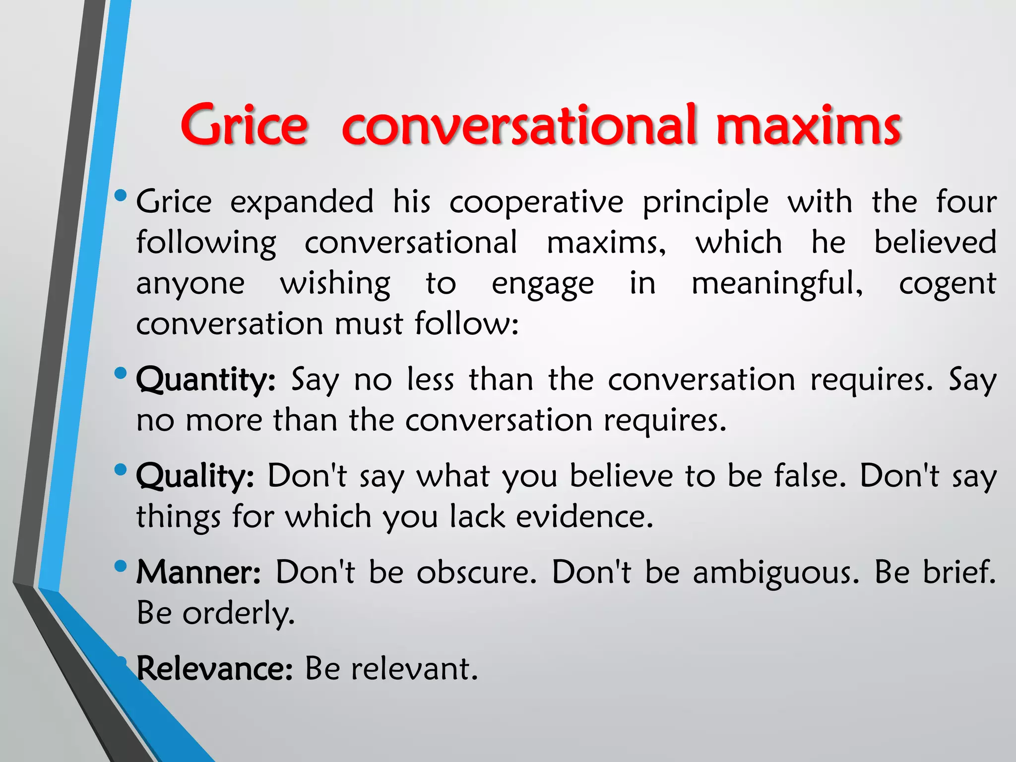 Grice conversational maxims
•Grice expanded his cooperative principle with the four
following conversational maxims, which he believed
anyone wishing to engage in meaningful, cogent
conversation must follow:
•Quantity: Say no less than the conversation requires. Say
no more than the conversation requires.
•Quality: Don't say what you believe to be false. Don't say
things for which you lack evidence.
•Manner: Don't be obscure. Don't be ambiguous. Be brief.
Be orderly.
•Relevance: Be relevant.
 
