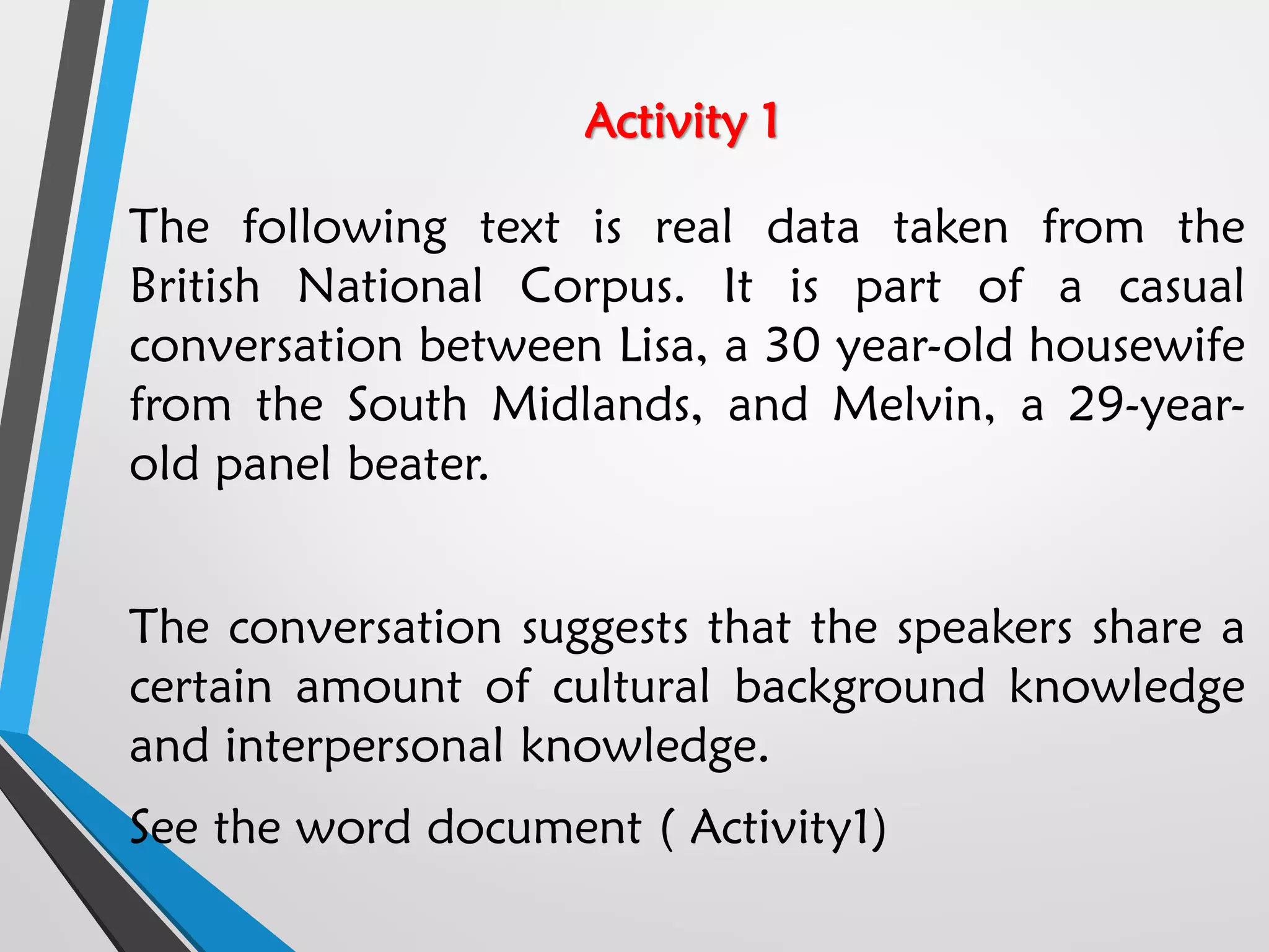 Activity 1
The following text is real data taken from the
British National Corpus. It is part of a casual
conversation between Lisa, a 30 year-old housewife
from the South Midlands, and Melvin, a 29-year-
old panel beater.
The conversation suggests that the speakers share a
certain amount of cultural background knowledge
and interpersonal knowledge.
See the word document ( Activity1)
 