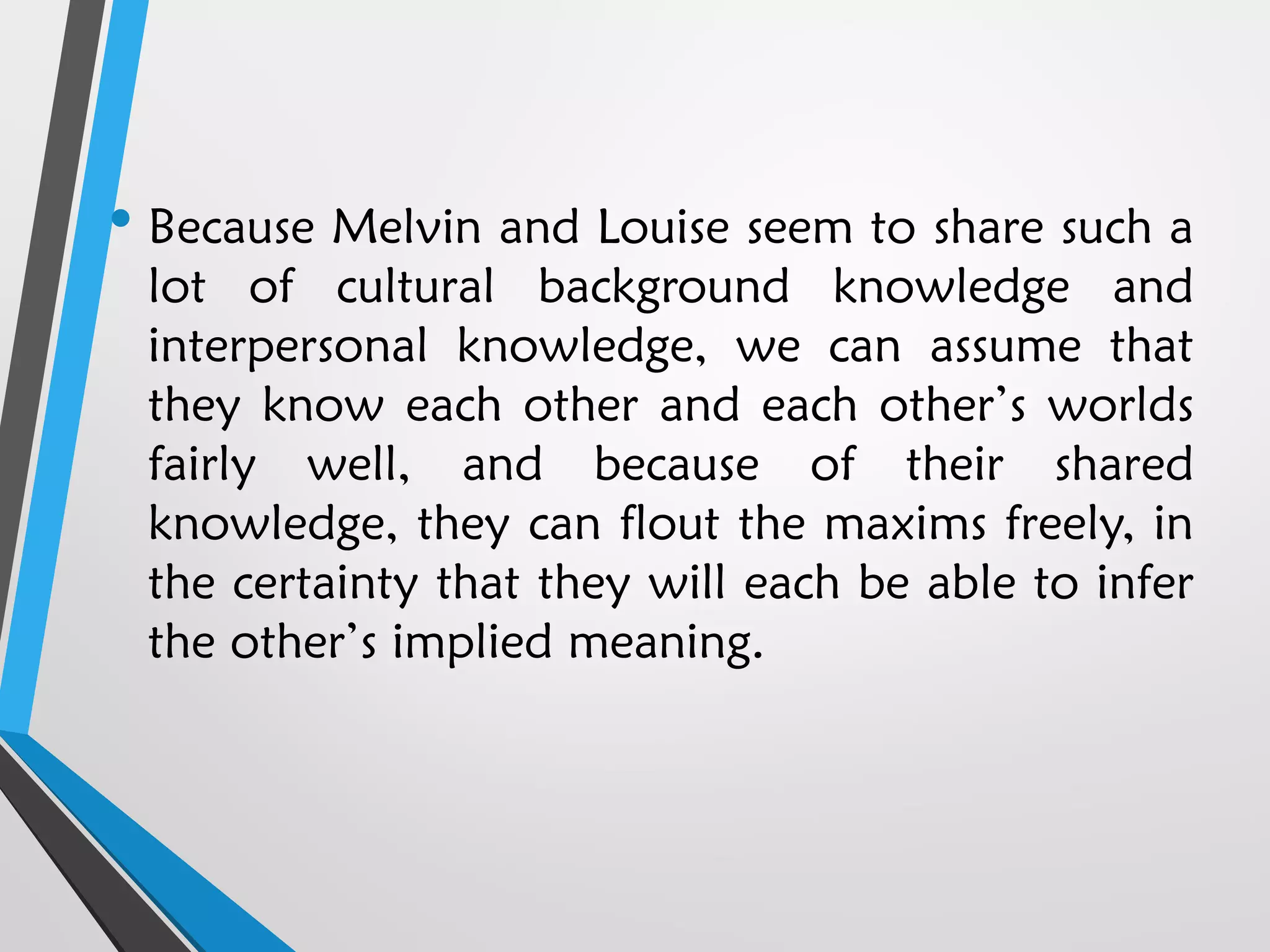 • Because Melvin and Louise seem to share such a
lot of cultural background knowledge and
interpersonal knowledge, we can assume that
they know each other and each other’s worlds
fairly well, and because of their shared
knowledge, they can flout the maxims freely, in
the certainty that they will each be able to infer
the other’s implied meaning.
 
