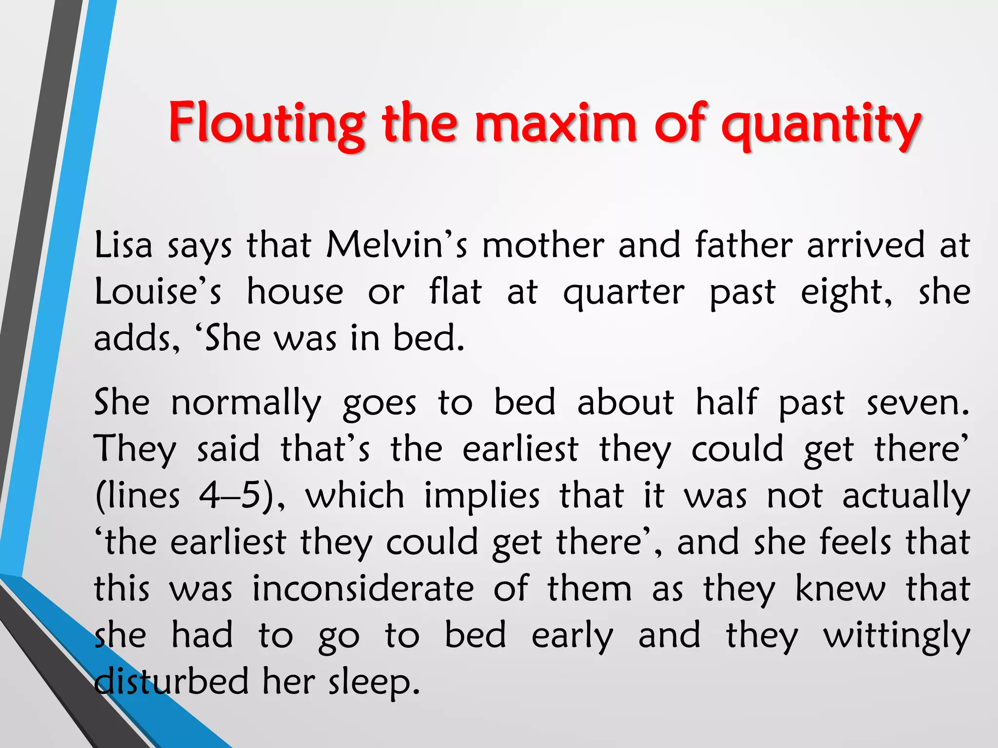 Flouting the maxim of quantity
Lisa says that Melvin’s mother and father arrived at
Louise’s house or flat at quarter past eight, she
adds, ‘She was in bed.
She normally goes to bed about half past seven.
They said that’s the earliest they could get there’
(lines 4–5), which implies that it was not actually
‘the earliest they could get there’, and she feels that
this was inconsiderate of them as they knew that
she had to go to bed early and they wittingly
disturbed her sleep.
 