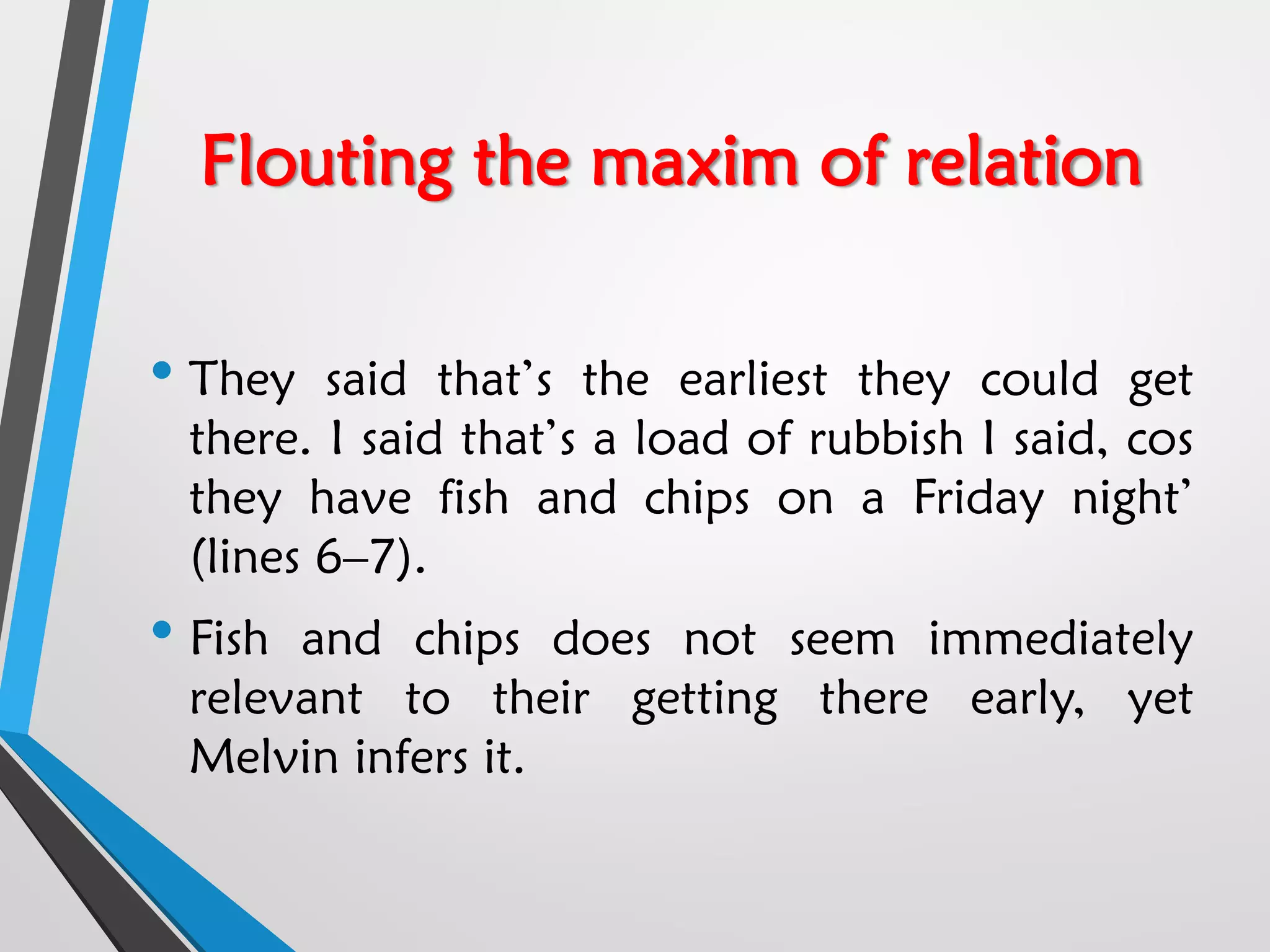 Flouting the maxim of relation
• They said that’s the earliest they could get
there. I said that’s a load of rubbish I said, cos
they have fish and chips on a Friday night’
(lines 6–7).
• Fish and chips does not seem immediately
relevant to their getting there early, yet
Melvin infers it.
 