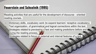 Feuerstein and Schcolnik (1995)
Reading activities that are useful for the development of discourse - oriented
reading courses.
- Dictionary skills, vocabulary work (to expand learners’ receptive vocabulary).
- Text organization, of grammatical and logical connections within the text.
- Strategies related to previewing a text and making predictions before and
during the reading process.
- Strategies related to focus on external and internal features of a text.
 