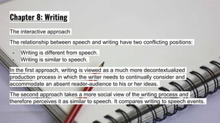 Chapter 8: Writing
The interactive approach
The relationship between speech and writing have two conflicting positions:
- Writing is different from speech.
- Writing is similar to speech.
In the first approach, writing is viewed as a much more decontextualized
production process in which the writer needs to continually consider and
accommodate an absent reader-audience to his or her ideas.
The second approach takes a more social view of the writing process and
therefore perceives it as similar to speech. It compares writing to speech events.
 