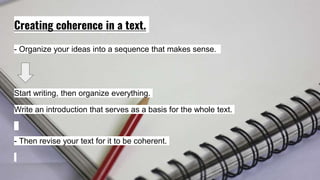 Creating coherence in a text.
- Organize your ideas into a sequence that makes sense.
Start writing, then organize everything.
Write an introduction that serves as a basis for the whole text.
- Then revise your text for it to be coherent.
 