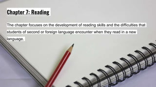 Chapter 7: Reading
The chapter focuses on the development of reading skills and the difficulties that
students of second or foreign language encounter when they read in a new
language.
 