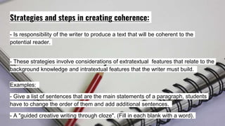 Strategies and steps in creating coherence:
- Is responsibility of the writer to produce a text that will be coherent to the
potential reader.
- These strategies involve considerations of extratextual features that relate to the
background knowledge and intratextual features that the writer must build.
Examples:
- Give a list of sentences that are the main statements of a paragraph, students
have to change the order of them and add additional sentences.
- A "guided creative writing through cloze". (Fill in each blank with a word).
 